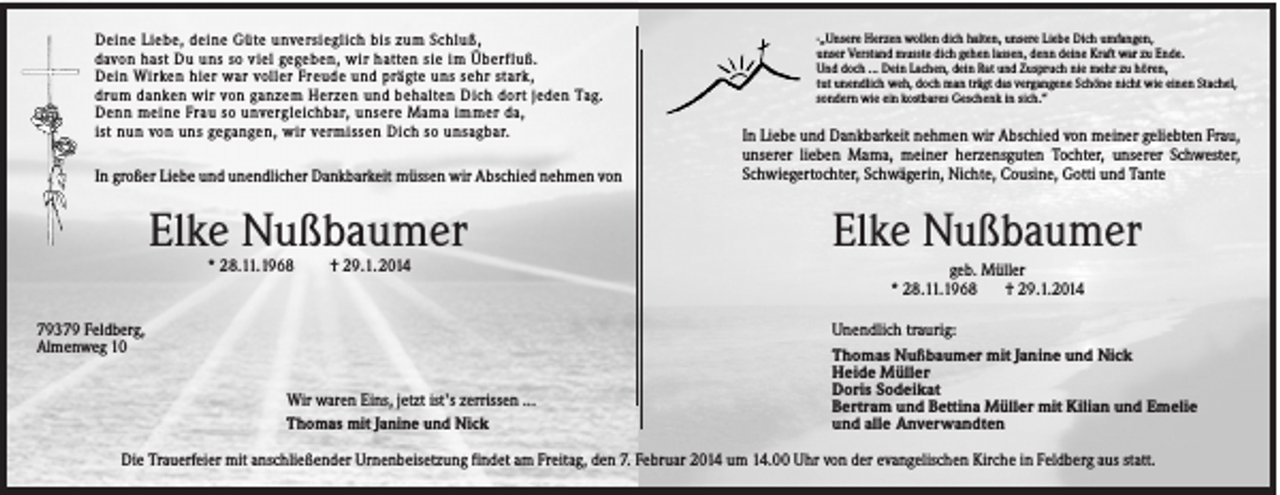 <p>Deine Liebe, deine Güte unversieglich bis zum Schluß,<br />davon hast Du uns so viel gegeben, wir hatten sie im Überfluß.<br />Dein Wirken hier war voller Freude und prägte uns sehr stark,<br />drum danken wir von ganzem Herzen und behalten Dich dort jeden Tag.<br />Denn meine Frau so unvergleichbar, unsere Mama immer da,<br />ist nun von uns gegangen, wir vermissen Dich so unsagbar.</p><p>In großer Liebe und unendlicher Dankbarkeit müssen wir Abschied nehmen von</p><p>Elke Nußbaumer<br />* 28.11.1968</p><p>† 29.1. 2014</p><p>79379 Feldberg,<br />Almenweg 10<br />Wir waren Eins, jetzt ist’s zerrissen ...<br />Thomas mit Janine und Nick</p><p>-„Unsere Herzen wollen dich halten, unsere Liebe Dich umfangen,<br />unser Verstand musste dich gehen lassen, denn deine Kraft war zu Ende.<br />Und doch ... Dein Lachen, dein Rat und Zuspruch nie mehr zu hören,<br />tut unendlich weh, doch man trägt das vergangene Schöne nicht wie einen Stachel,<br />sondern wie ein kostbares Geschenk in sich.“</p><p>In Liebe und Dankbarkeit nehmen wir Abschied von meiner geliebten Frau,<br />unserer lieben Mama, meiner herzensguten Tochter, unserer Schwester,<br />Schwiegertochter, Schwägerin, Nichte, Cousine, Gotti und Tante</p><p>Elke Nußbaumer<br />geb. Müller<br />* 28.11.1968<br />† 29.1.2014<br />Unendlich traurig:<br />Thomas Nußbaumer mit Janine und Nick<br />Heide Müller<br />Doris Sodeikat<br />Bertram und Bettina Müller mit Kilian und Emelie<br />und alle Anverwandten</p><p>Die Trauerfeier mit anschließender Urnenbeisetzung findet am Freitag, den 7. Februar 2014 um 14.00 Uhr von der evangelischen Kirche in Feldberg aus statt.</p>
