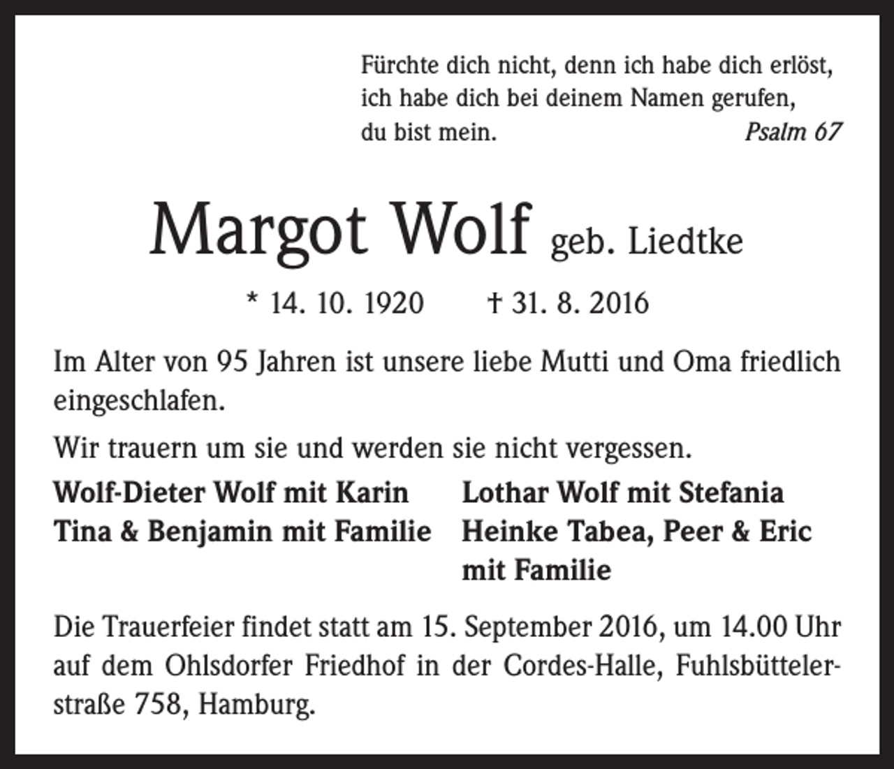 <p>Fürchte dich nicht, denn ich habe dich erlöst,<br />ich habe dich bei deinem Namen gerufen,<br />du bist mein.<br />Psalm 67</p><p>Margot Wolf geb. Liedtke<br />* 14. 10. 1920 † 31. 8. 2016<br />Im Alter von 95 Jahren ist unsere liebe Mutti und Oma friedlich<br />eingeschlafen.<br />Wir trauern um sie und werden sie nicht vergessen.<br />Wolf-Dieter Wolf mit Karin<br />Lothar Wolf mit Stefania<br />Tina &amp; Benjamin mit Familie Heinke Tabea, Peer &amp; Eric<br />mit Familie<br />Die Trauerfeier findet statt am 15. September 2016, um 14.00 Uhr<br />auf dem Ohlsdorfer Friedhof in der Cordes-Halle, Fuhlsbüttelerstraße 758, Hamburg.</p>