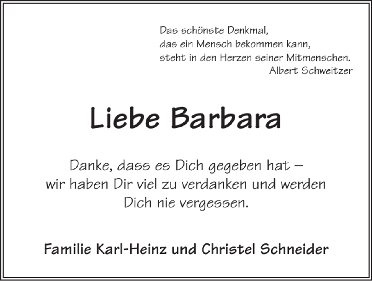 <p>Das schönste Denkmal,<br />das ein Mensch bekommen kann,<br />steht in den Herzen seiner Mitmenschen.</p><p>Albert Schweitzer</p><p>Liebe Barbara<br />Danke, dass es Dich gegeben hat –<br />wir haben Dir viel zu verdanken und werden<br />Dich nie vergessen.<br />Familie Karl-Heinz und Christel Schneider</p>