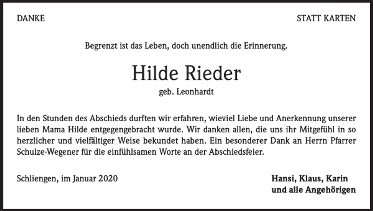<p>DANKE</p><p>STATT KARTEN<br />Begrenzt ist das Leben, doch unendlich die Erinnerung.</p><p>Hilde Rieder<br />geb. Leonhardt</p><p>In den Stunden des Abschieds durften wir erfahren, wieviel Liebe und Anerkennung unserer<br />lieben Mama Hilde entgegengebracht wurde. Wir danken allen, die uns ihr Mitgefühl in so<br />herzlicher und vielfältiger Weise bekundet haben. Ein besonderer Dank an Herrn Pfarrer<br />Schulze-Wegener für die einfühlsamen Worte an der Abschiedsfeier.<br />Schliengen, im Januar 2020</p><p>Hansi, Klaus, Karin<br />und alle Angehörigen</p>
