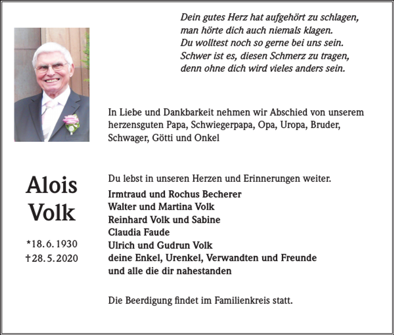 <p>Dein gutes Herz hat aufgehört zu schlagen,<br />man hörte dich auch niemals klagen.<br />Du wolltest noch so gerne bei uns sein.<br />Schwer ist es, diesen Schmerz zu tragen,<br />denn ohne dich wird vieles anders sein.</p><p>In Liebe und Dankbarkeit nehmen wir Abschied von unserem<br />herzensguten Papa, Schwiegerpapa, Opa, Uropa, Bruder,<br />Schwager, Götti und Onkel</p><p>Alois<br />Volk<br />*18. 6. 1930<br />† 28. 5. 2020</p><p>Du lebst in unseren Herzen und Erinnerungen weiter.<br />Irmtraud und Rochus Becherer<br />Walter und Martina Volk<br />Reinhard Volk und Sabine<br />Claudia Faude<br />Ulrich und Gudrun Volk<br />deine Enkel, Urenkel, Verwandten und Freunde<br />und alle die dir nahestanden<br />Die Beerdigung findet im Familienkreis statt.</p>
