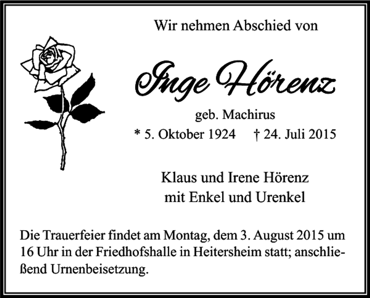<p>Wir nehmen Abschied von</p><p>Inge Hörenz</p><p>geb. Machirus<br />* 5. Oktober 1924 † 24. Juli 2015</p><p>Klaus und Irene Hörenz<br />mit Enkel und Urenkel<br />Die Trauerfeier findet am Montag, dem 3. August 2015 um<br />16 Uhr in der Friedhofshalle in Heitersheim statt; anschließend Urnenbeisetzung.</p>