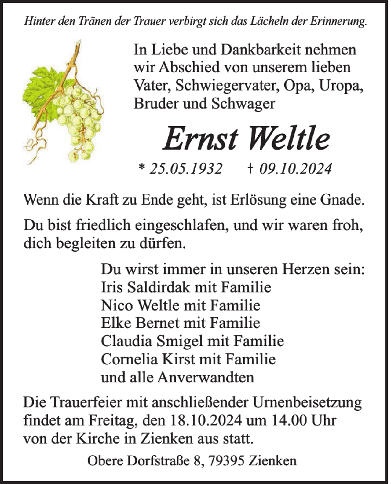 <p>Hinter den Tränen der Trauer verbirgt sich das Lächeln der Erinnerung.</p><p>In Liebe und Dankbarkeit nehmen<br />wir Abschied von unserem lieben<br />Vater, Schwiegervater, Opa, Uropa,<br />Bruder und Schwager</p><p>Ernst Weltle<br />* 25.05.1932</p><p>09.10.2024</p><p>Wenn die Kraft zu Ende geht, ist Erlösung eine Gnade.<br />Du bist friedlich eingeschlafen, und wir waren froh,<br />dich begleiten zu dürfen.<br />Du wirst immer in unseren Herzen sein:<br />Iris Saldirdak mit Familie<br />Nico Weltle mit Familie<br />Elke Bernet mit Familie<br />Claudia Smigel mit Familie<br />Cornelia Kirst mit Familie<br />und alle Anverwandten<br />Die Trauerfeier mit anschließender Urnenbeisetzung<br />findet am Freitag, den 18.10.2024 um 14.00 Uhr<br />von der Kirche in Zienken aus statt.<br />Obere Dorfstraße 8, 79395 Zienken</p>