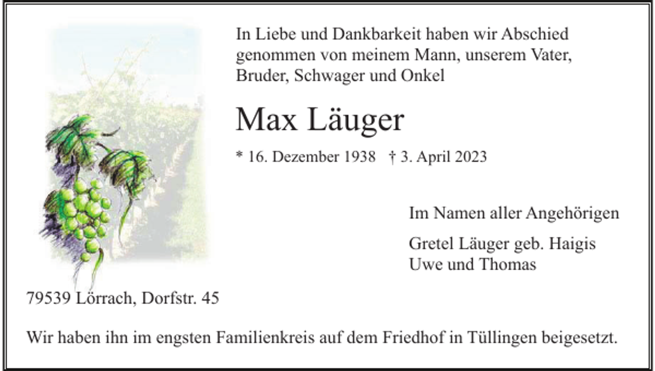 <p>In Liebe und Dankbarkeit haben wir Abschied<br />genommen von meinem Mann, unserem Vater,<br />Bruder, Schwager und Onkel</p><p>Max Läuger<br />* 16. Dezember 1938 † 3. April 2023</p><p>Im Namen aller Angehörigen<br />Gretel Läuger geb. Haigis<br />Uwe und Thomas<br />79539 Lörrach, Dorfstr. 45<br />Wir haben ihn im engsten Familienkreis auf dem Friedhof in Tüllingen beigesetzt.</p>