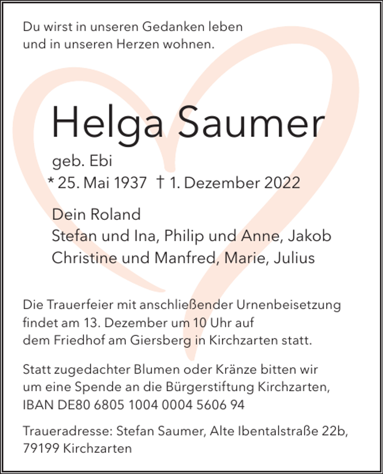 <p>Du wirst in unseren Gedanken leben<br />und in unseren Herzen wohnen.</p><p>Helga Saumer</p><p>geb. Ebi<br />* 25. Mai 1937 † 1. Dezember 2022</p><p>Dein Roland<br />Stefan und Ina, Philip und Anne, Jakob<br />Christine und Manfred, Marie, Julius<br />Die Trauerfeier mit anschließender Urnenbeisetzung<br />findet am 13. Dezember um 10 Uhr auf<br />dem Friedhof am Giersberg in Kirchzarten statt.<br />Statt zugedachter Blumen oder Kränze bitten wir<br />um eine Spende an die Bürgerstiftung Kirchzarten,<br />IBAN DE80 6805 1004 0004 5606 94<br />Traueradresse: Stefan Saumer, Alte Ibentalstraße 22b,<br />79199 Kirchzarten</p>