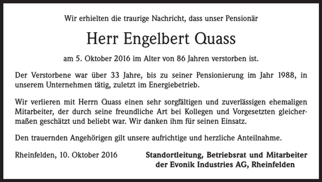 <p>Wir erhielten die traurige Nachricht, dass unser Pensionär</p><p>Herr Engelbert Quass<br />am 5. Oktober 2016 im Alter von 86 Jahren verstorben ist.<br />Der Verstorbene war über 33 Jahre, bis zu seiner Pensionierung im Jahr 1988, in<br />­unserem Unternehmen tätig, zuletzt im Energiebetrieb.<br />Wir verlieren mit Herrn Quass einen sehr sorgfältigen und zuverlässigen ehemaligen<br />Mitarbeiter, der durch seine freundliche Art bei Kollegen und Vorgesetzten gleicher­<br />maßen geschätzt und beliebt war. Wir danken ihm für seinen Einsatz.<br />Den trauernden Angehörigen gilt unsere aufrichtige und herzliche Anteilnahme.<br />Rheinfelden, 10. Oktober 2016</p><p>Standortleitung, Betriebsrat und Mitarbeiter<br />der Evonik Industries AG, Rheinfelden</p>