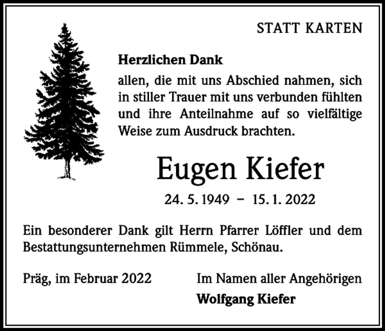 <p>STATT KARTEN<br />Herzlichen Dank<br />allen, die mit uns Abschied nahmen, sich<br />in stiller Trauer mit uns verbunden fühlten<br />und ihre Anteilnahme auf so vielfältige<br />Weise zum Ausdruck brachten.</p><p>Eugen Kiefer<br />24. 5. 1949 – 15. 1. 2022<br />Ein besonderer Dank gilt Herrn Pfarrer Löffler und dem<br />­Bestattungsunternehmen Rümmele, Schönau.<br />Präg, im Februar 2022</p><p>Im Namen aller Angehörigen<br />Wolfgang Kiefer</p>