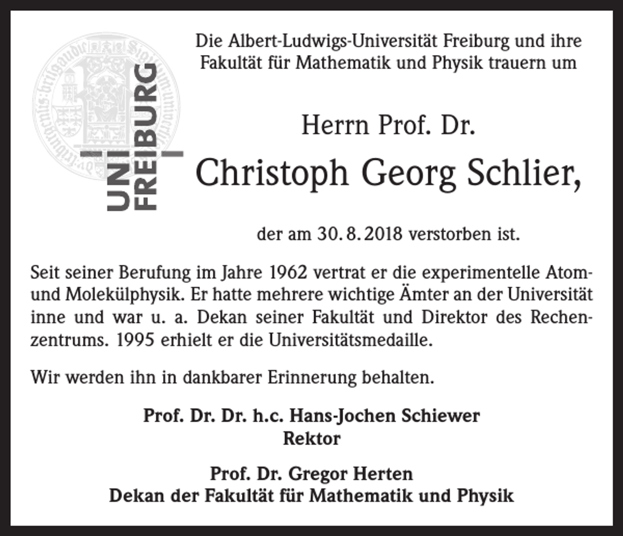 <p>Die Albert-Ludwigs-Universität Freiburg und ihre<br />Fakultät für Mathematik und Physik trauern um</p><p>Herrn Prof. Dr.</p><p>Christoph Georg Schlier,<br />der am 30. 8. 2018 verstorben ist.<br />Seit seiner Berufung im Jahre 1962 vertrat er die experimentelle Atomund Molekülphysik. Er hatte mehrere wichtige Ämter an der Universität<br />inne und war u. a. Dekan seiner Fakultät und Direktor des Rechen­<br />zentrums. 1995 erhielt er die Universitätsmedaille.<br />Wir werden ihn in dankbarer Erinnerung behalten.<br />Prof. Dr. Dr. h.c. Hans-Jochen Schiewer<br />Rektor<br />Prof. Dr. Gregor Herten<br />Dekan der Fakultät für Mathematik und Physik</p>