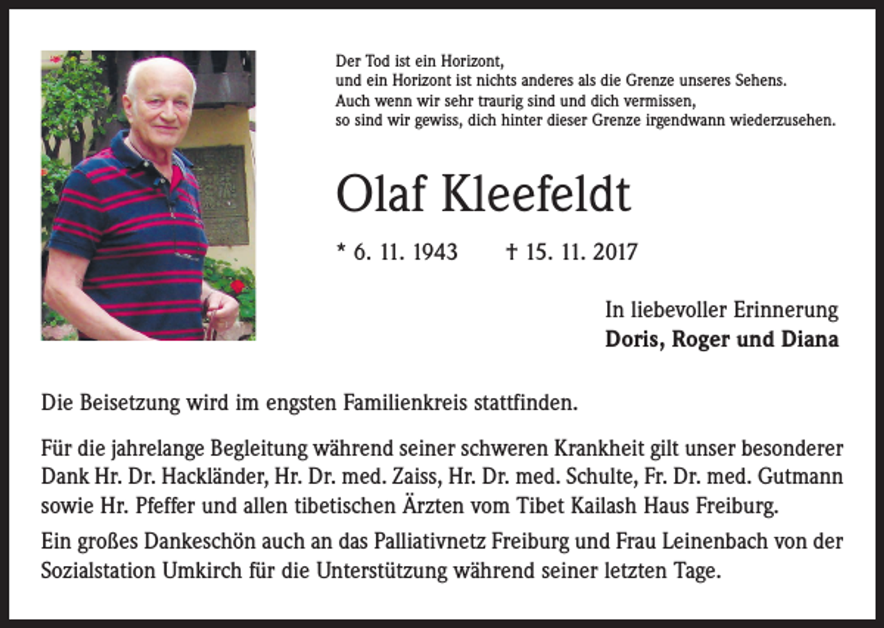 <p>Der Tod ist ein Horizont,<br />und ein Horizont ist nichts anderes als die Grenze unseres Sehens.<br />Auch wenn wir sehr traurig sind und dich vermissen,<br />so sind wir gewiss, dich hinter dieser Grenze irgendwann wiederzusehen.</p><p>Olaf Kleefeldt<br />* 6. 11. 1943 † 15. 11. 2017<br />In liebevoller Erinnerung<br />Doris, Roger und Diana<br />Die Beisetzung wird im engsten Familienkreis stattfinden.<br />Für die jahrelange Begleitung während seiner schweren Krankheit gilt unser besonderer<br />Dank Hr. Dr. Hackländer, Hr. Dr. med. Zaiss, Hr. Dr. med. Schulte, Fr. Dr. med. Gutmann<br />sowie Hr. Pfeffer und allen tibetischen Ärzten vom Tibet Kailash Haus Freiburg.<br />Ein großes Dankeschön auch an das Palliativnetz Freiburg und Frau Leinenbach von der<br />Sozialstation Umkirch für die Unterstützung während seiner letzten Tage.</p>