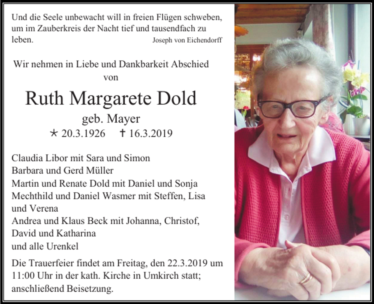 <p>Und die Seele unbewacht will in freien Flügen schweben,<br />um im Zauberkreis der Nacht tief und tausendfach zu<br />Joseph von Eichendorff<br />leben.</p><p>Wir nehmen in Liebe und Dankbarkeit Abschied<br />von</p><p>Ruth Margarete Dold<br />geb. Mayer<br /> 20.3.1926</p><p> 16.3.2019</p><p>Claudia Libor mit Sara und Simon<br />Barbara und Gerd Müller<br />Martin und Renate Dold mit Daniel und Sonja<br />Mechthild und Daniel Wasmer mit Steffen, Lisa<br />und Verena<br />Andrea und Klaus Beck mit Johanna, Christof,<br />David und Katharina<br />und alle Urenkel<br />Die Trauerfeier findet am Freitag, den 22.3.2019 um<br />11:00 Uhr in der kath. Kirche in Umkirch statt;<br />anschließend Beisetzung.</p>