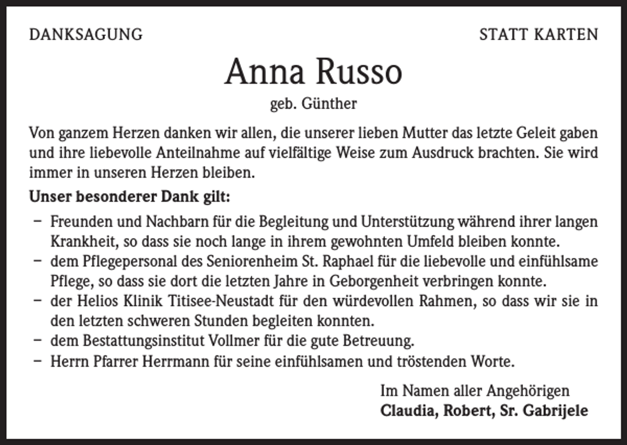 <p>DANKSAGUNG</p><p>STATT KARTEN</p><p>Anna Russo<br />geb. Günther</p><p>Von ganzem Herzen danken wir allen, die unserer lieben Mutter das letzte Geleit gaben<br />und ihre liebevolle Anteilnahme auf vielfältige Weise zum Ausdruck brachten. Sie wird<br />immer in unseren Herzen bleiben.<br />Unser besonderer Dank gilt:<br />– Freunden und Nachbarn für die Begleitung und Unterstützung während ihrer langen<br />Krankheit, so dass sie noch lange in ihrem gewohnten Umfeld bleiben konnte.<br />– dem Pflegepersonal des Seniorenheim St. Raphael für die liebevolle und einfühlsame<br />Pflege, so dass sie dort die letzten Jahre in Geborgenheit verbringen konnte.<br />– der Helios Klinik Titisee-Neustadt für den würdevollen Rahmen, so dass wir sie in<br />den letzten schweren Stunden begleiten konnten.<br />– dem Bestattungsinstitut Vollmer für die gute Betreuung.<br />– Herrn Pfarrer Herrmann für seine einfühlsamen und tröstenden Worte.<br />Im Namen aller Angehörigen<br />Claudia, Robert, Sr. Gabrijele</p>