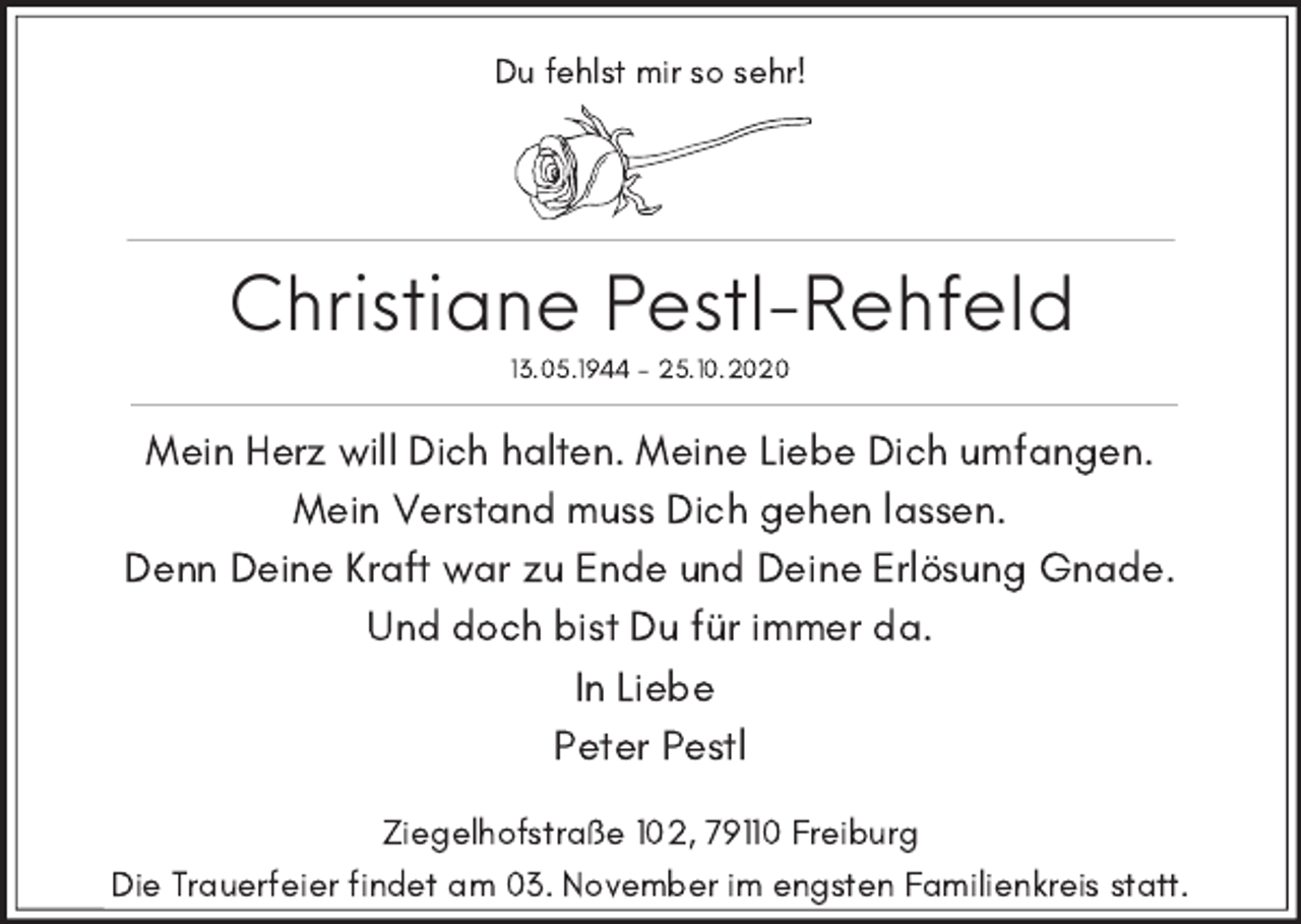 <p>Du fehlst mir so sehr!</p><p>Christiane Pestl-Rehfeld<br />13.05.1944 - 25.10.2020</p><p>Mein Herz will Dich halten. Meine Liebe Dich umfangen.<br />Mein Verstand muss Dich gehen lassen.<br />Denn Deine Kraft war zu Ende und Deine Erlösung Gnade.<br />Und doch bist Du für immer da.<br />In Liebe<br />Peter Pestl</p><p>Ziegelhofstraße 102, 79110 Freiburg<br />Die Trauerfeier findet am 03. November im engsten Familienkreis statt.</p>