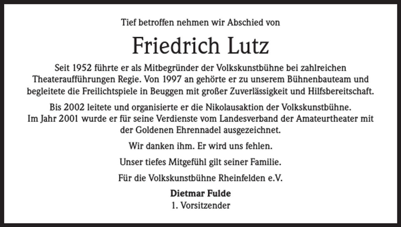 <p>Tief betroffen nehmen wir Abschied von</p><p>Friedrich Lutz<br />Seit 1952 führte er als Mitbegründer der Volkskunstbühne bei zahlreichen<br />Theateraufführungen Regie. Von 1997 an gehörte er zu unserem Bühnenbauteam und<br />begleitete die Freilichtspiele in Beuggen mit großer Zuverlässigkeit und Hilfsbereitschaft.<br />Bis 2002 leitete und organisierte er die Nikolausaktion der Volkskunstbühne.<br />Im Jahr 2001 wurde er für seine Verdienste vom Landesverband der Amateurtheater mit<br />der Goldenen Ehrennadel ausgezeichnet.<br />Wir danken ihm. Er wird uns fehlen.<br />Unser tiefes Mitgefühl gilt seiner Familie.<br />Für die Volkskunstbühne Rheinfelden e.V.<br />Dietmar Fulde<br />1. Vorsitzender</p>