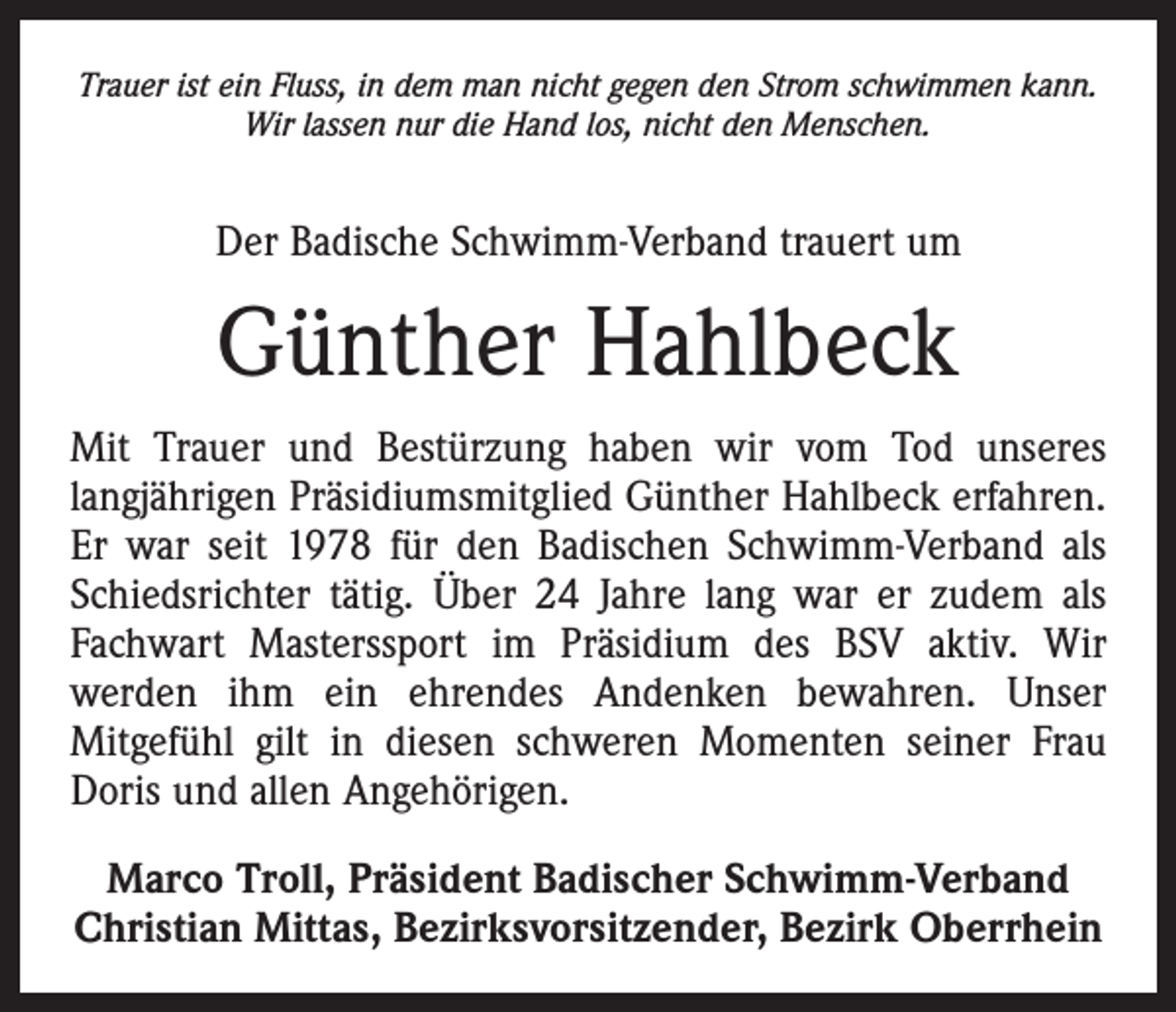 <p>Trauer ist ein Fluss, in dem man nicht gegen den Strom schwimmen kann.<br />Wir lassen nur die Hand los, nicht den Menschen.</p><p>Der Badische Schwimm-Verband trauert um</p><p>Günther Hahlbeck<br />Mit Trauer und Bestürzung haben wir vom Tod unseres<br />­langjährigen Präsidiumsmitglied Günther Hahlbeck erfahren.<br />Er war seit 1978 für den Badischen Schwimm-Verband als<br />Schiedsrichter tätig. Über 24 Jahre lang war er zudem als<br />Fachwart Masterssport im Präsidium des BSV aktiv. Wir<br />­werden ihm ein ehrendes Andenken bewahren. Unser<br />­Mitgefühl gilt in diesen schweren Momenten seiner Frau<br />Doris und allen Angehörigen.<br />Marco Troll, Präsident Badischer Schwimm-Verband<br />Christian Mittas, Bezirksvorsitzender, Bezirk Oberrhein</p>