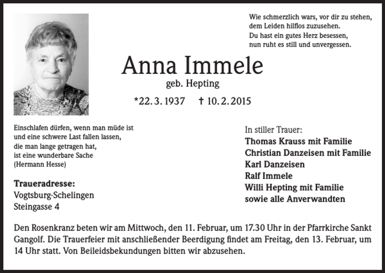 <p>Wie schmerzlich wars, vor dir zu stehen,<br />dem Leiden hilflos zuzusehen.<br />Du hast ein gutes Herz besessen,<br />nun ruht es still und unvergessen.</p><p>Anna Immele<br />geb. Hepting</p><p>*22. 3. 1937<br />Einschlafen dürfen, wenn man müde ist<br />und eine schwere Last fallen lassen,<br />die man lange getragen hat,<br />ist eine wunderbare Sache<br />(Hermann Hesse)</p><p>Traueradresse:<br />Vogtsburg-Schelingen<br />Steingasse 4</p><p>= 10. 2. 2015<br />In stiller Trauer:<br />Thomas Krauss mit Familie<br />Christian Danzeisen mit Familie<br />Karl Danzeisen<br />Ralf Immele<br />Willi Hepting mit Familie<br />sowie alle Anverwandten</p><p>Den Rosenkranz beten wir am Mittwoch, den 11. Februar, um 17.30 Uhr in der Pfarrkirche Sankt<br />Gangolf. Die Trauerfeier mit anschließender Beerdigung findet am Freitag, den 13. Februar, um<br />14 Uhr statt. Von Beileidsbekundungen bitten wir abzusehen.</p>