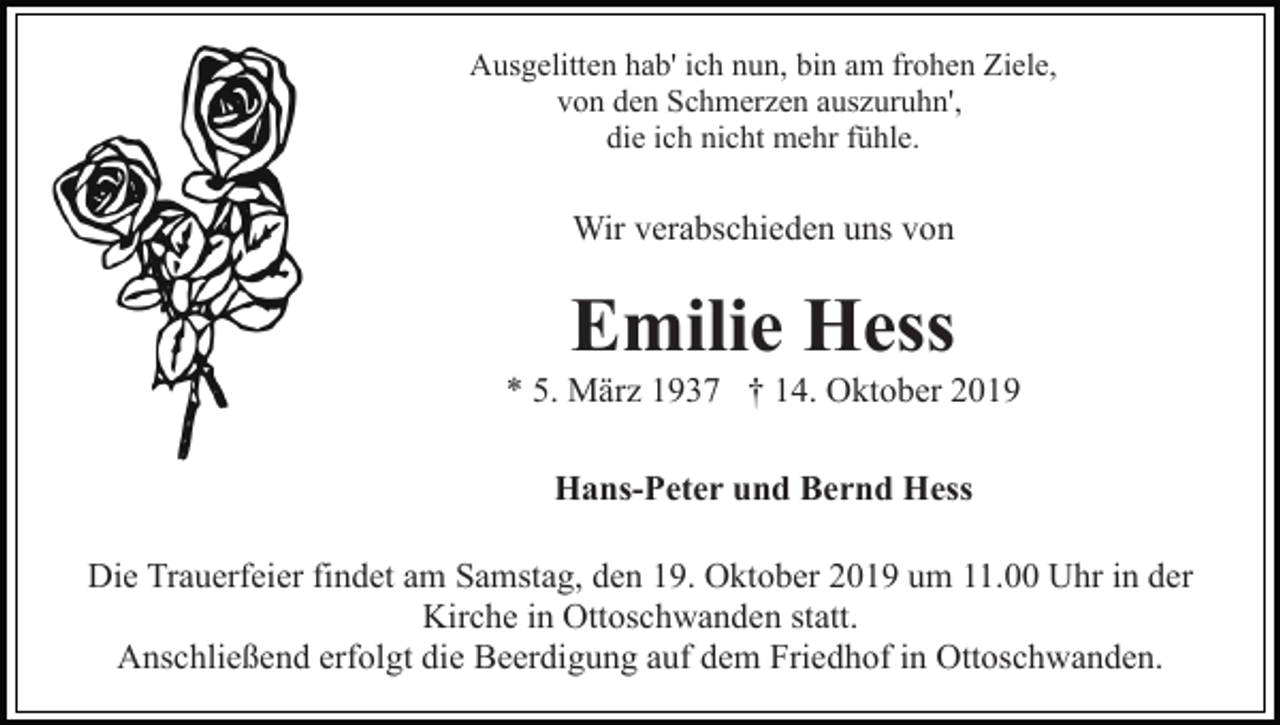 <p>Ausgelitten hab' ich nun, bin am frohen Ziele,<br />von den Schmerzen auszuruhn',<br />die ich nicht mehr fühle.</p><p>Wir verabschieden uns von</p><p>Emilie Hess<br />* 5. März 1937 † 14. Oktober 2019<br />Hans-Peter und Bernd Hess<br />Die Trauerfeier findet am Samstag, den 19. Oktober 2019 um 11.00 Uhr in der<br />Kirche in Ottoschwanden statt.<br />Anschließend erfolgt die Beerdigung auf dem Friedhof in Ottoschwanden.</p>