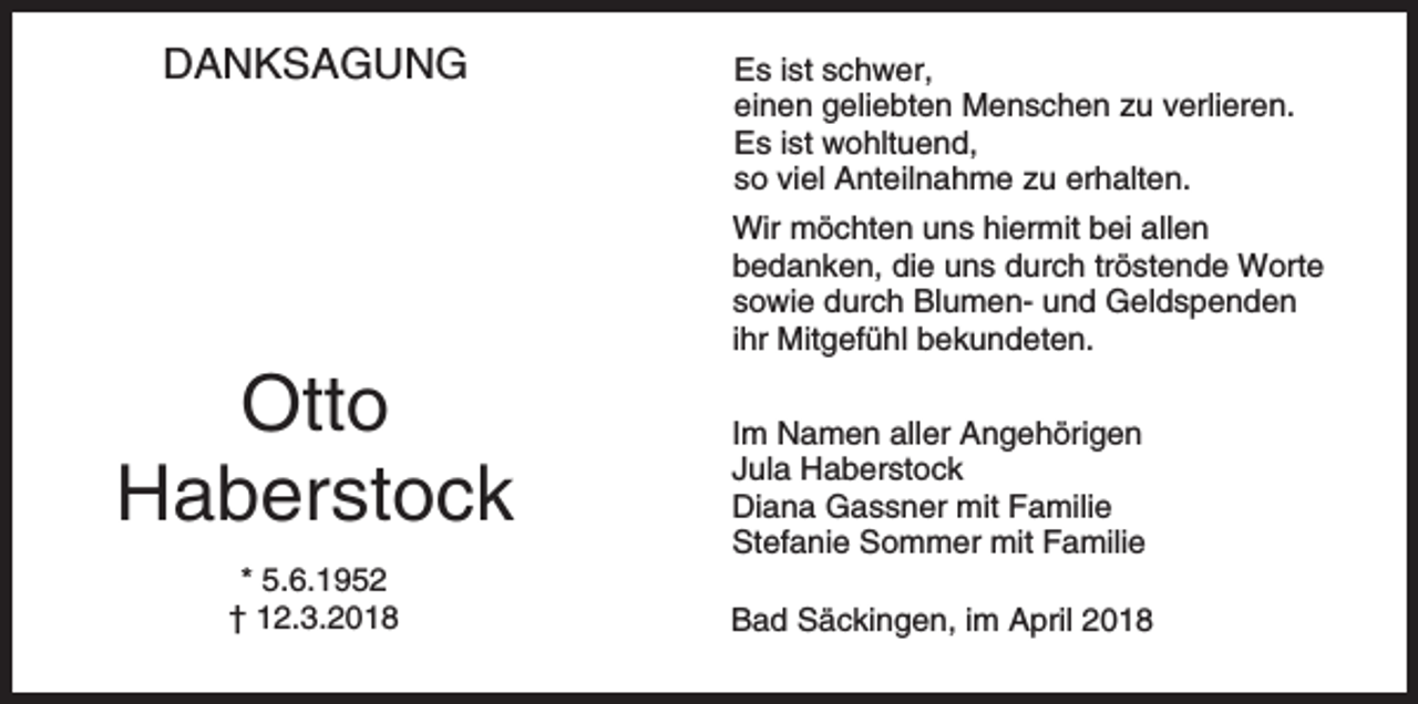 <p>DANKSAGUNG</p><p>Es ist schwer,<br />einen geliebten Menschen zu verlieren.<br />Es ist wohltuend,<br />so viel Anteilnahme zu erhalten.<br />Wir möchten uns hiermit bei allen<br />bedanken, die uns durch tröstende Worte<br />sowie durch Blumen- und Geldspenden<br />ihr Mitgefühl bekundeten.</p><p>Otto<br />Haberstock<br />* 5.6.1952<br />† 12.3.2018</p><p>Im Namen aller Angehörigen<br />Jula Haberstock<br />Diana Gassner mit Familie<br />Stefanie Sommer mit Familie<br />Bad Säckingen, im April 2018</p>