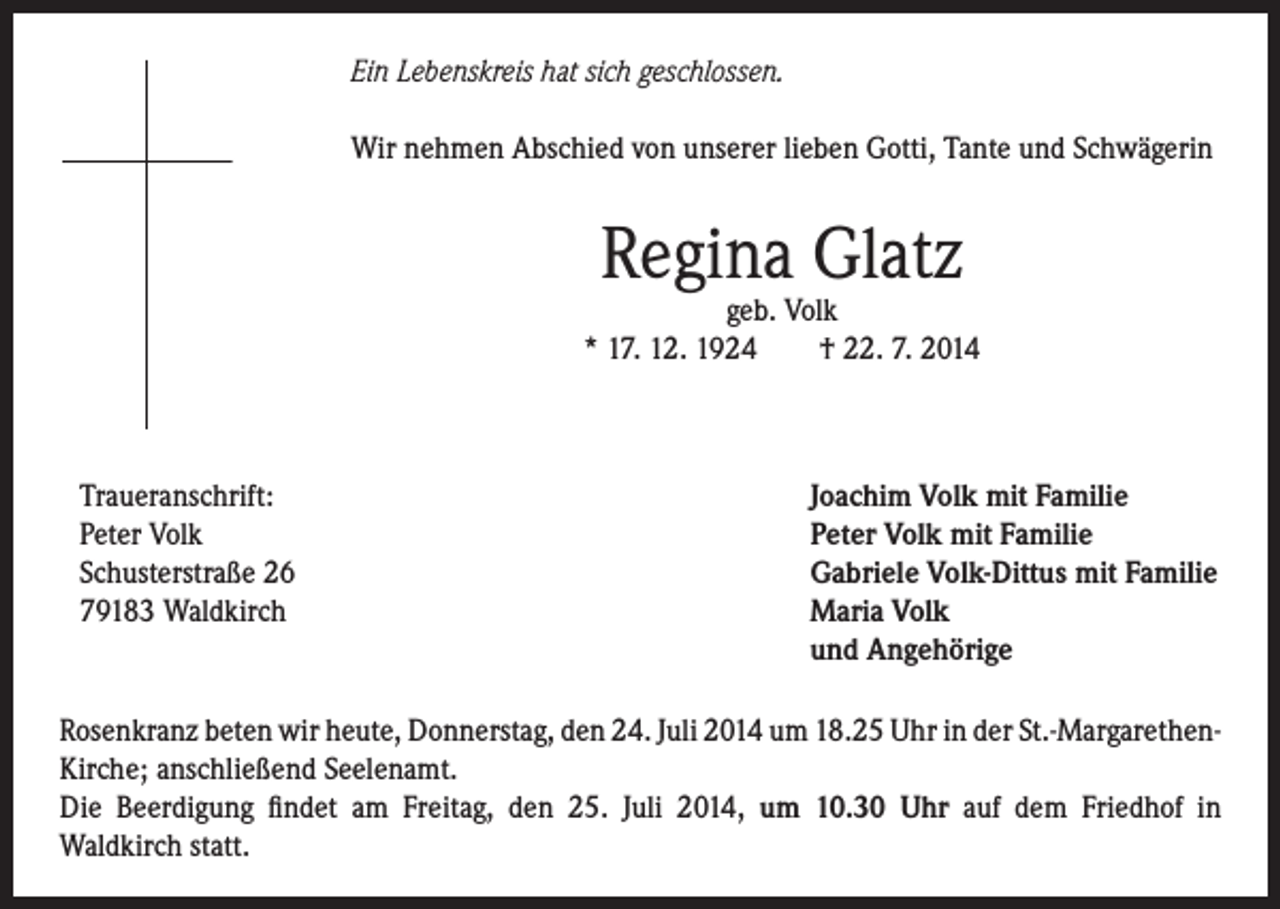 <p>Ein Lebenskreis hat sich geschlossen.<br />Wir nehmen Abschied von unserer lieben Gotti, Tante und Schwägerin</p><p>Regina Glatz</p><p>geb. Volk<br />* 17. 12. 1924 † 22. 7. 2014</p><p>Traueranschrift:<br />Peter Volk<br />Schusterstraße 26<br />79183 Waldkirch</p><p>Joachim Volk mit Familie<br />Peter Volk mit Familie<br />Gabriele Volk-Dittus mit Familie<br />Maria Volk<br />und Angehörige</p><p>Rosenkranz beten wir heute, Donnerstag, den 24. Juli 2014 um 18.25 Uhr in der St.-MargarethenKirche; anschließend Seelenamt.<br />Die Beerdigung findet am Freitag, den 25. Juli 2014, um 10.30 Uhr auf dem Friedhof in<br />Waldkirch statt.</p>