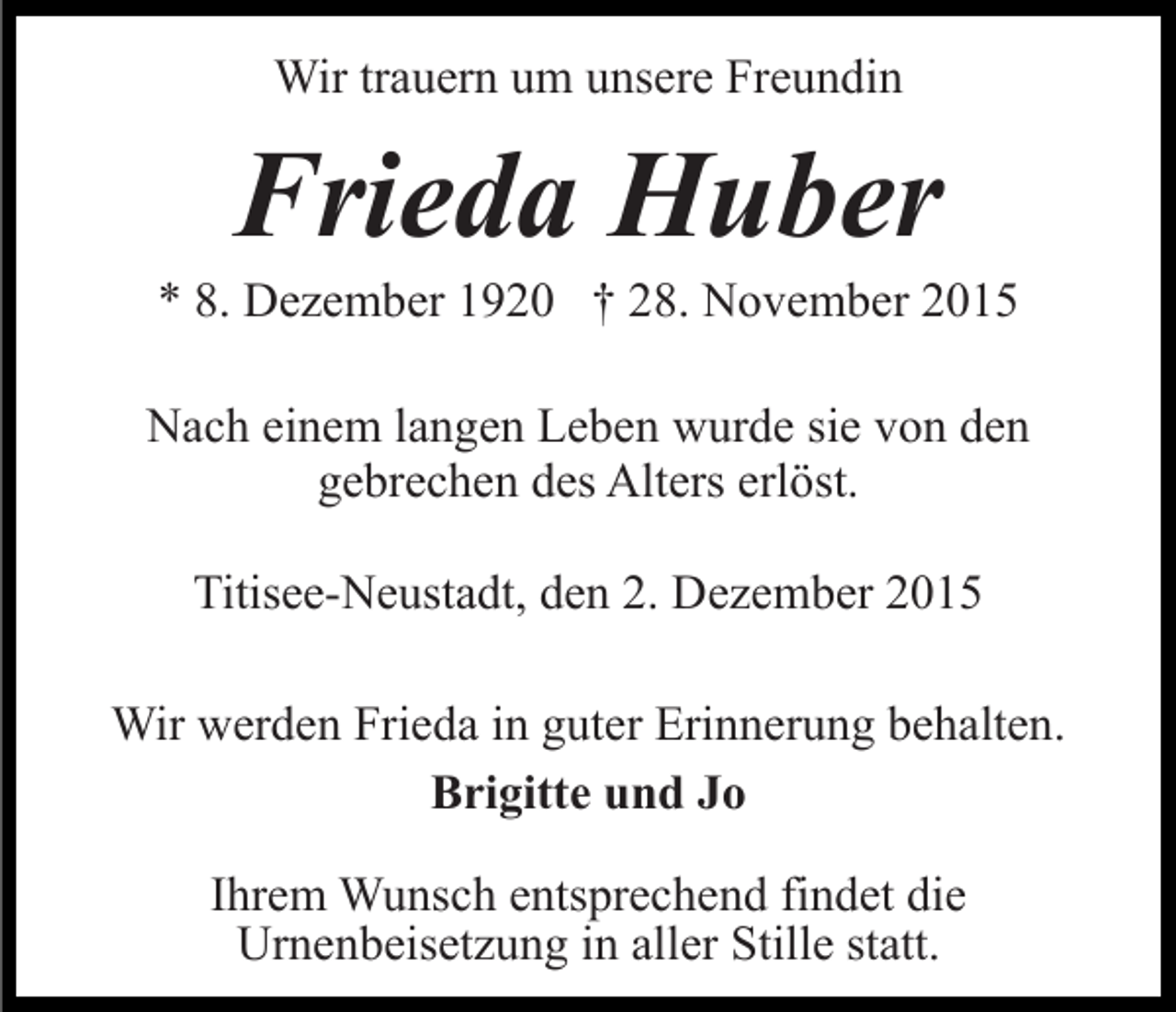 <p>Wir trauern um unsere Freundin</p><p>Frieda Huber<br />* 8. Dezember 1920 † 28. November 2015<br />Nach einem langen Leben wurde sie von den<br />gebrechen des Alters erlöst.<br />Titisee-Neustadt, den 2. Dezember 2015<br />Wir werden Frieda in guter Erinnerung behalten.<br />Brigitte und Jo<br />Ihrem Wunsch entsprechend findet die<br />Urnenbeisetzung in aller Stille statt.</p>