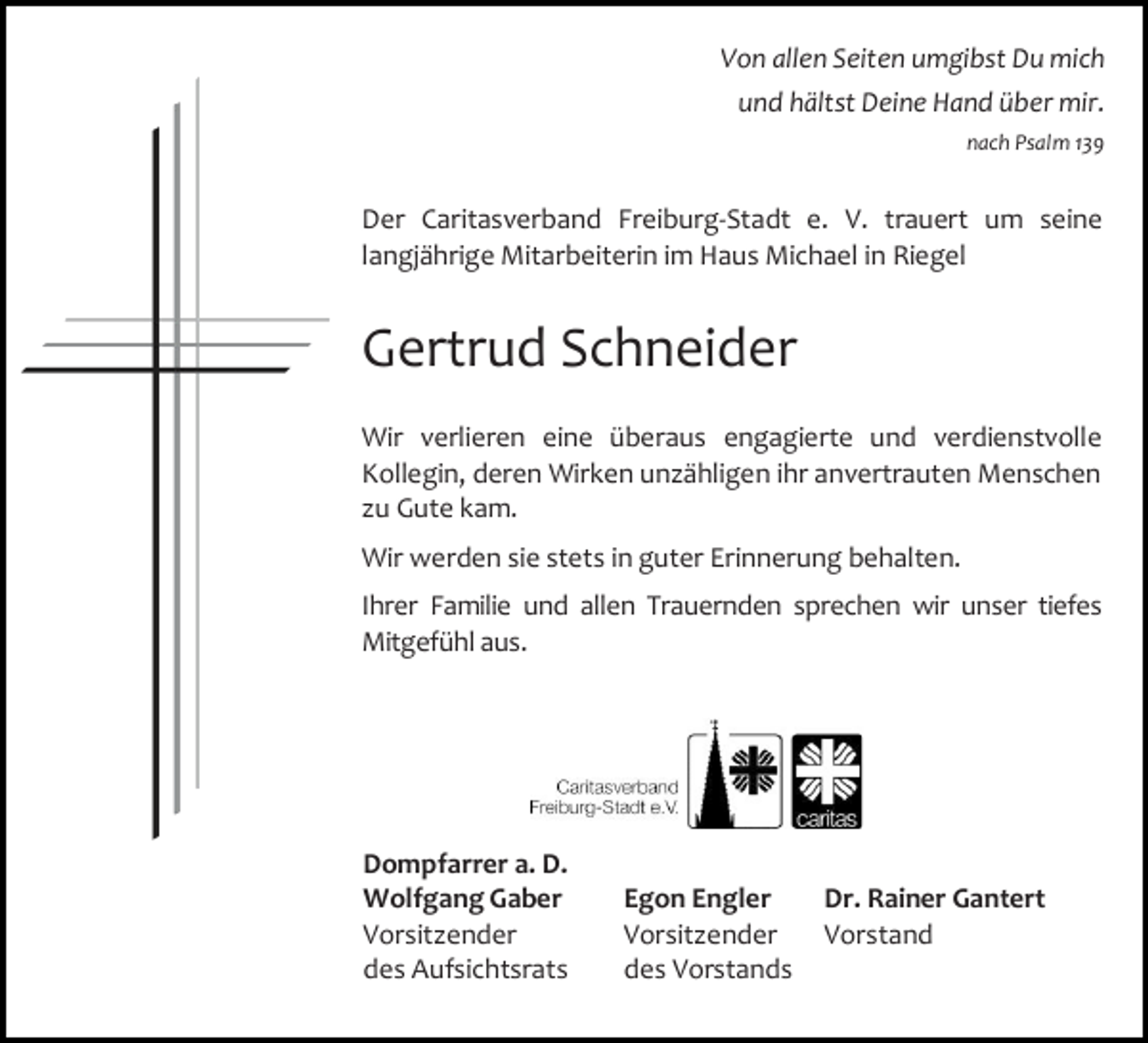 <p>Von allen Seiten umgibst Du mich<br />und hältst Deine Hand über mir.<br />nach Psalm 139</p><p>Der Caritasverband Freiburg-Stadt e. V. trauert um seine<br />langjährige Mitarbeiterin im Haus Michael in Riegel</p><p>Gertrud Schneider<br />Wir verlieren eine überaus engagierte und verdienstvolle<br />Kollegin, deren Wirken unzähligen ihr anvertrauten Menschen<br />zu Gute kam.<br />Wir werden sie stets in guter Erinnerung behalten.<br />Ihrer Familie und allen Trauernden sprechen wir unser tiefes<br />Mitgefühl aus.</p><p>Dompfarrer a. D.<br />Wolfgang Gaber<br />Vorsitzender<br />des Aufsichtsrats</p><p>Egon Engler<br />Vorsitzender<br />des Vorstands</p><p>Dr. Rainer Gantert<br />Vorstand</p>