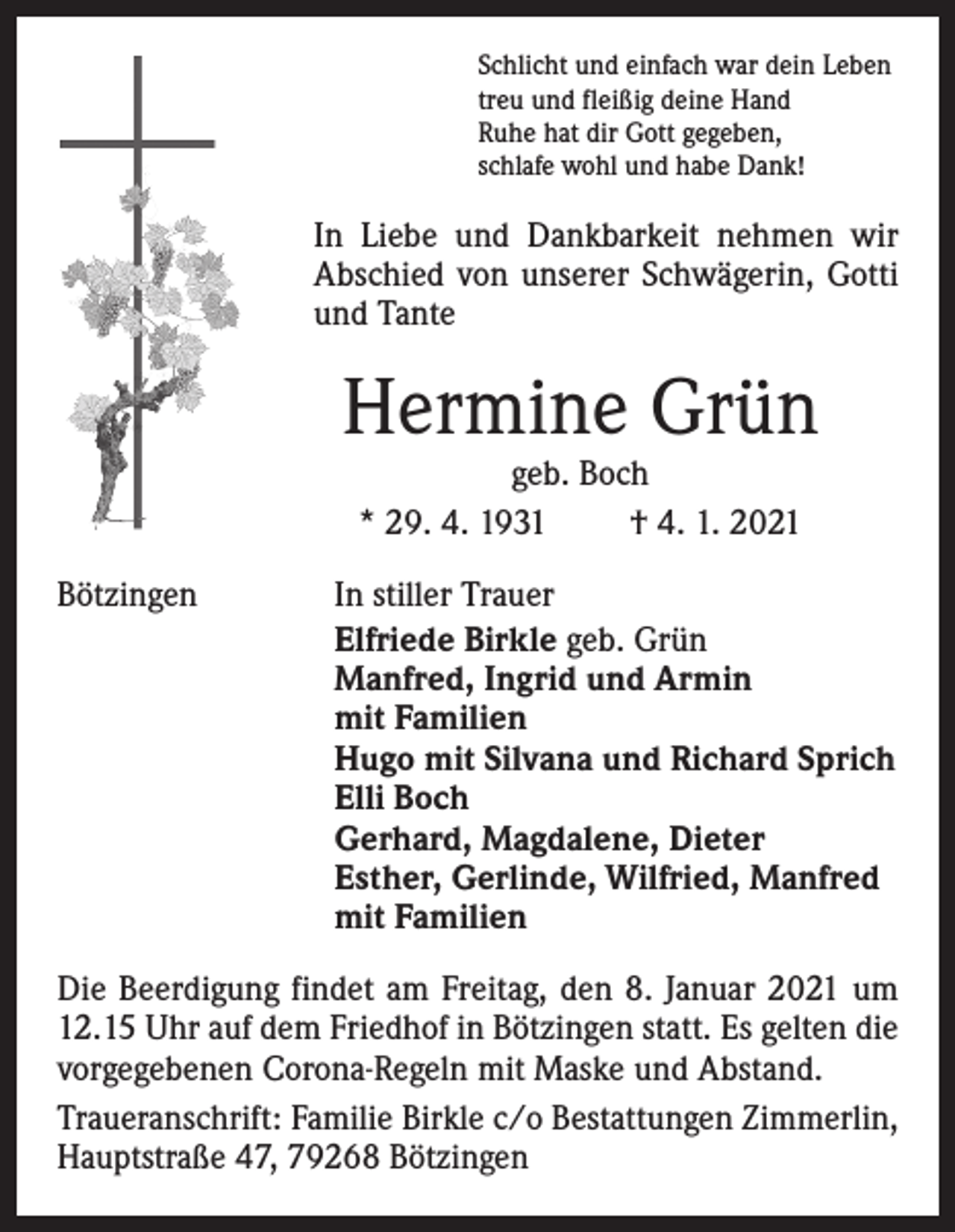 <p>Schlicht und einfach war dein Leben<br />treu und fleißig deine Hand<br />Ruhe hat dir Gott gegeben,<br />schlafe wohl und habe Dank!</p><p>In Liebe und Dankbarkeit nehmen wir<br />Abschied von unserer Schwägerin, Gotti<br />und Tante</p><p>Hermine Grün<br />geb. Boch<br />* 29. 4. 1931<br />† 4. 1. 2021</p><p>Bötzingen</p><p>In stiller Trauer<br />Elfriede Birkle geb. Grün<br />Manfred, Ingrid und Armin<br />mit Familien<br />Hugo mit Silvana und Richard Sprich<br />Elli Boch<br />Gerhard, Magdalene, Dieter<br />Esther, Gerlinde, Wilfried, Manfred<br />mit Familien</p><p>Die Beerdigung findet am Freitag, den 8. Januar 2021 um<br />12.15 Uhr auf dem Friedhof in Bötzingen statt. Es gelten die<br />vorgegebenen Corona-Regeln mit Maske und Abstand.<br />Traueranschrift: Familie Birkle c/o Bestattungen Zimmerlin,<br />Hauptstraße 47, 79268 Bötzingen</p>