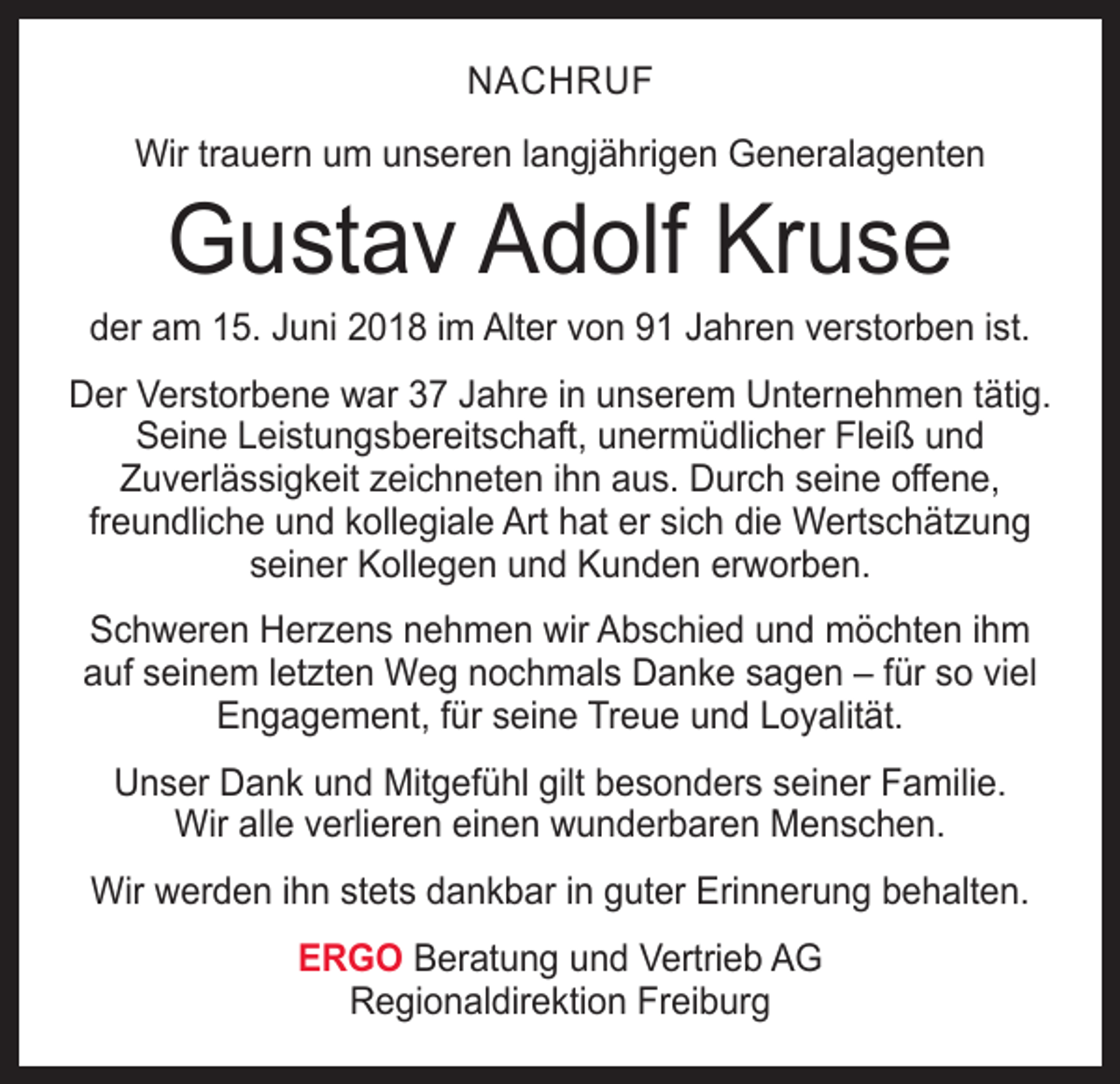 <p>NACHRUF<br />Wir trauern um unseren langjährigen Generalagenten</p><p>Gustav Adolf Kruse</p><p>der am 15. Juni 2018 im Alter von 91 Jahren verstorben ist.<br />Der Verstorbene war 37 Jahre in unserem Unternehmen tätig.<br />Seine Leistungsbereitschaft, unermüdlicher Fleiß und<br />­Zuverlässigkeit zeichneten ihn aus. Durch seine offene,<br />­freundliche und kollegiale Art hat er sich die Wertschätzung<br />seiner Kollegen und Kunden erworben.<br />Schweren Herzens nehmen wir Abschied und möchten ihm<br />auf seinem letzten Weg nochmals Danke sagen – für so viel<br />Engagement, für seine Treue und Loyalität.<br />Unser Dank und Mitgefühl gilt besonders seiner Familie.<br />Wir alle verlieren einen wunderbaren Menschen.<br />Wir werden ihn stets dankbar in guter Erinnerung behalten.<br />ERGO Beratung und Vertrieb AG<br />Regionaldirektion Freiburg</p>