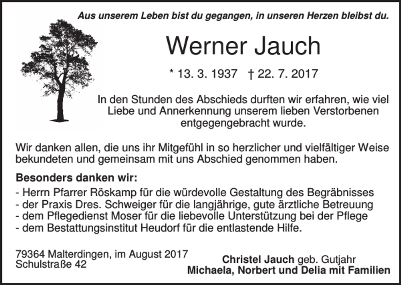 <p>Aus unserem Leben bist du gegangen, in unseren Herzen bleibst du.</p><p>Werner Jauch<br />* 13. 3. 1937 † 22. 7. 2017<br />In den Stunden des Abschieds durften wir erfahren, wie viel<br />Liebe und Annerkennung unserem lieben Verstorbenen<br />entgegengebracht wurde.<br />Wir danken allen, die uns ihr Mitgefühl in so herzlicher und vielfältiger Weise<br />bekundeten und gemeinsam mit uns Abschied genommen haben.<br />Besonders danken wir:<br />- Herrn Pfarrer Röskamp für die würdevolle Gestaltung des Begräbnisses<br />- der Praxis Dres. Schweiger für die langjährige, gute ärztliche Betreuung<br />- dem Pflegedienst Moser für die liebevolle Unterstützung bei der Pflege<br />- dem Bestattungsinstitut Heudorf für die entlastende Hilfe.<br />79364 Malterdingen, im August 2017<br />Christel Jauch geb. Gutjahr<br />Schulstraße 42<br />Michaela, Norbert und Delia mit Familien</p>