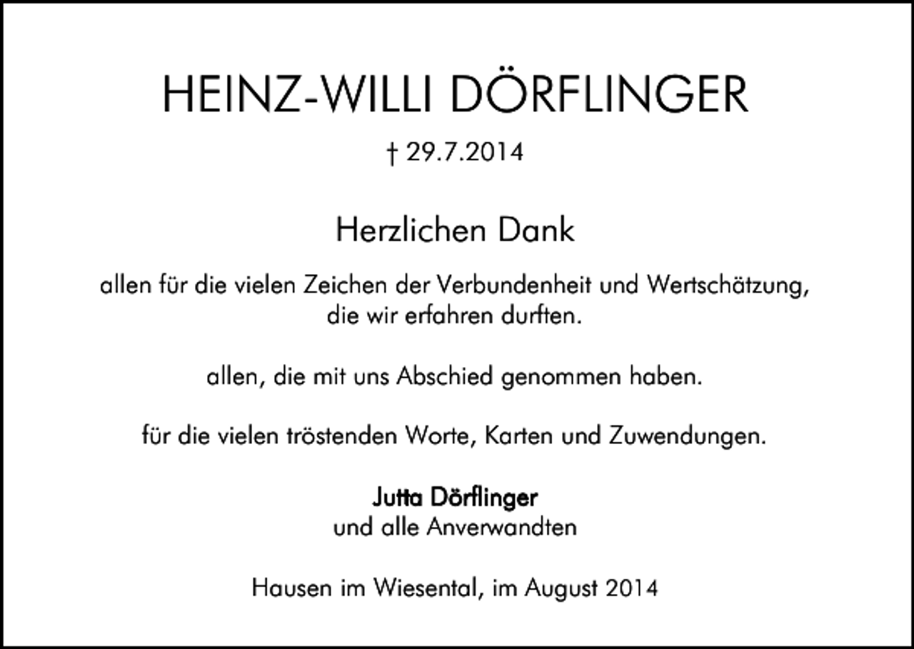 <p>HEINZ-WILLI DÖRFLINGER<br />† 29.7.2014</p><p>Herzlichen Dank<br />allen für die vielen Zeichen der Verbundenheit und Wertschätzung,<br />die wir erfahren durften.<br />allen, die mit uns Abschied genommen haben.<br />für die vielen tröstenden Worte, Karten und Zuwendungen.<br />Jutta Dörflinger<br />und alle Anverwandten<br />Hausen im Wiesental, im August 2014</p>