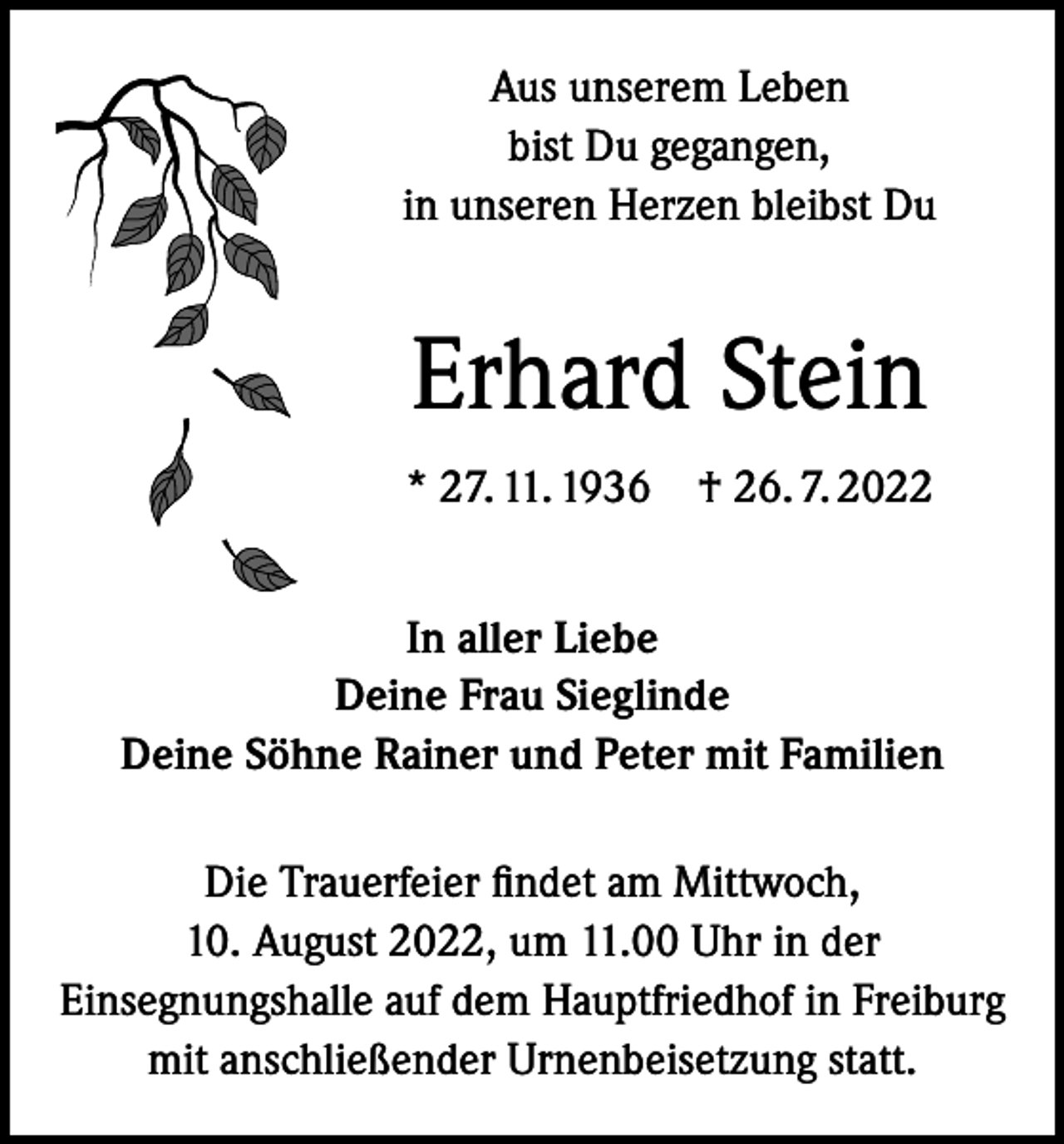 <p>Aus unserem Leben<br />bist Du gegangen,<br />in unseren Herzen bleibst Du</p><p>Erhard Stein<br />* 27. 11. 1936 † 26. 7. 2022<br />In aller Liebe<br />Deine Frau Sieglinde<br />Deine Söhne Rainer und Peter mit Familien<br />Die Trauerfeier findet am Mittwoch,<br />10. August 2022, um 11.00 Uhr in der<br />Einsegnungshalle auf dem Hauptfriedhof in Freiburg<br />mit anschließender Urnenbeisetzung statt.</p>