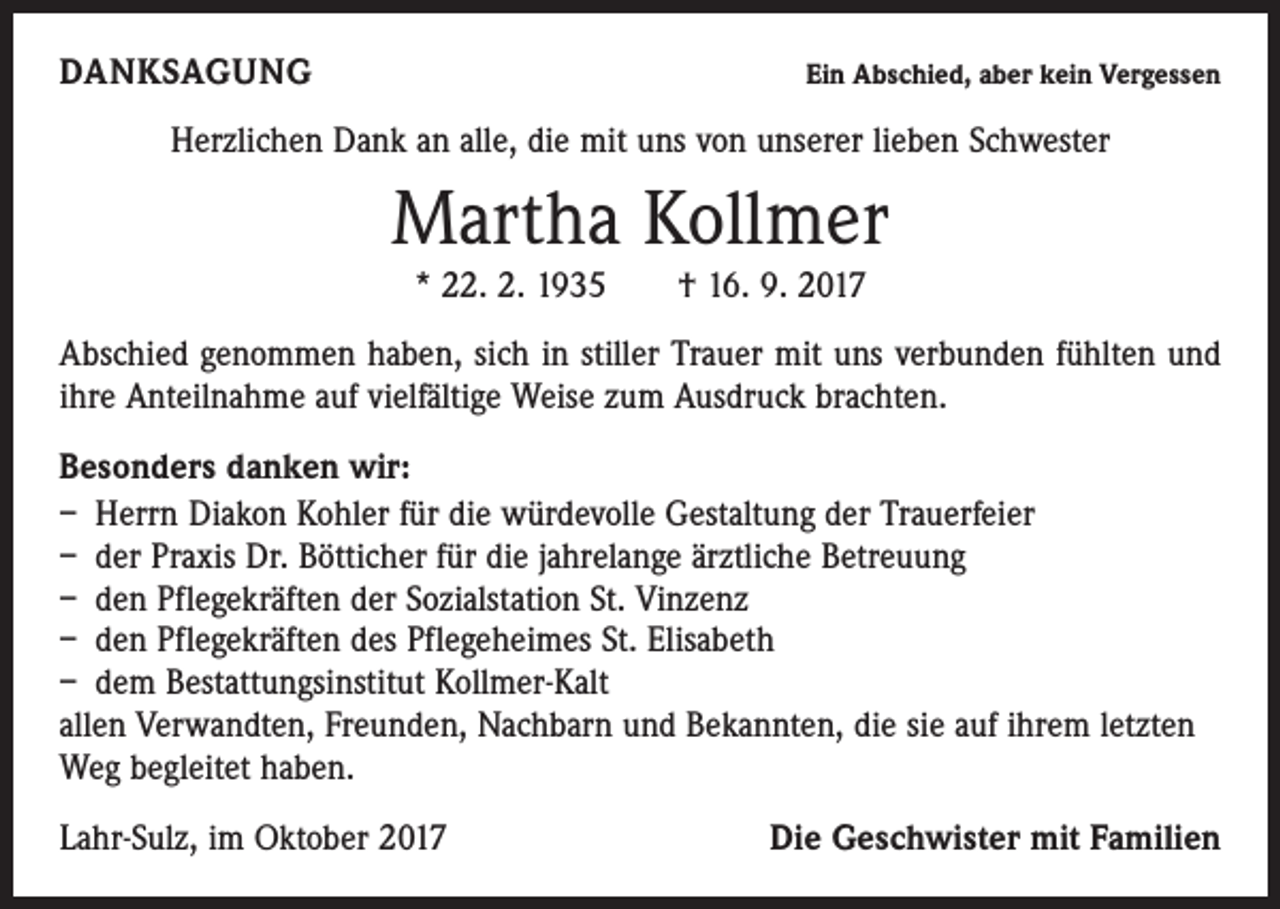 <p>DANKSAGUNG</p><p>Ein Abschied, aber kein Vergessen</p><p>Herzlichen Dank an alle, die mit uns von unserer lieben Schwester</p><p>Martha Kollmer<br />* 22. 2. 1935 † 16. 9. 2017</p><p>Abschied genommen haben, sich in stiller Trauer mit uns verbunden fühlten und<br />ihre Anteilnahme auf vielfältige Weise zum Ausdruck brachten.<br />Besonders danken wir:<br />– Herrn Diakon Kohler für die würdevolle Gestaltung der Trauerfeier<br />– der Praxis Dr. Bötticher für die jahrelange ärztliche Betreuung<br />– den Pflegekräften der Sozialstation St. Vinzenz<br />– den Pflegekräften des Pflegeheimes St. Elisabeth<br />– dem Bestattungsinstitut Kollmer-Kalt<br />allen Verwandten, Freunden, Nachbarn und Bekannten, die sie auf ihrem letzten<br />Weg begleitet haben.<br />Lahr-Sulz, im Oktober 2017</p><p>Die Geschwister mit Familien</p>