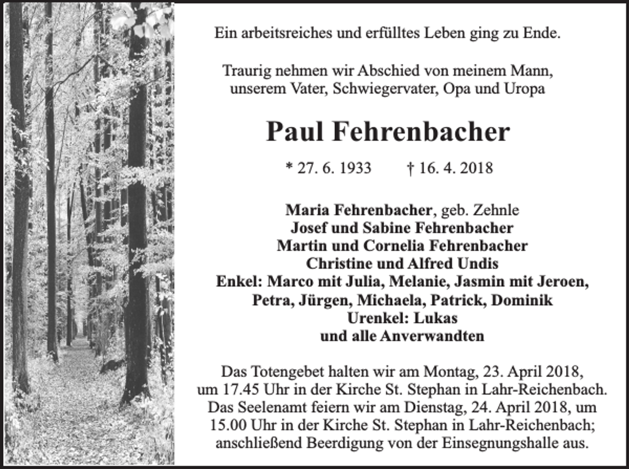 <p>Ein arbeitsreiches und erfülltes Leben ging zu Ende.<br />Traurig nehmen wir Abschied von meinem Mann,<br />unserem Vater, Schwiegervater, Opa und Uropa</p><p>Paul Fehrenbacher<br />* 27. 6. 1933</p><p>† 16. 4. 2018</p><p>Maria Fehrenbacher, geb. Zehnle<br />Josef und Sabine Fehrenbacher<br />Martin und Cornelia Fehrenbacher<br />Christine und Alfred Undis<br />Enkel: Marco mit Julia, Melanie, Jasmin mit Jeroen,<br />Petra, Jürgen, Michaela, Patrick, Dominik<br />Urenkel: Lukas<br />und alle Anverwandten<br />Das Totengebet halten wir am Montag, 23. April 2018,<br />um 17.45 Uhr in der Kirche St. Stephan in Lahr-Reichenbach.<br />Das Seelenamt feiern wir am Dienstag, 24. April 2018, um<br />15.00 Uhr in der Kirche St. Stephan in Lahr-Reichenbach;<br />anschließend Beerdigung von der Einsegnungshalle aus.</p>