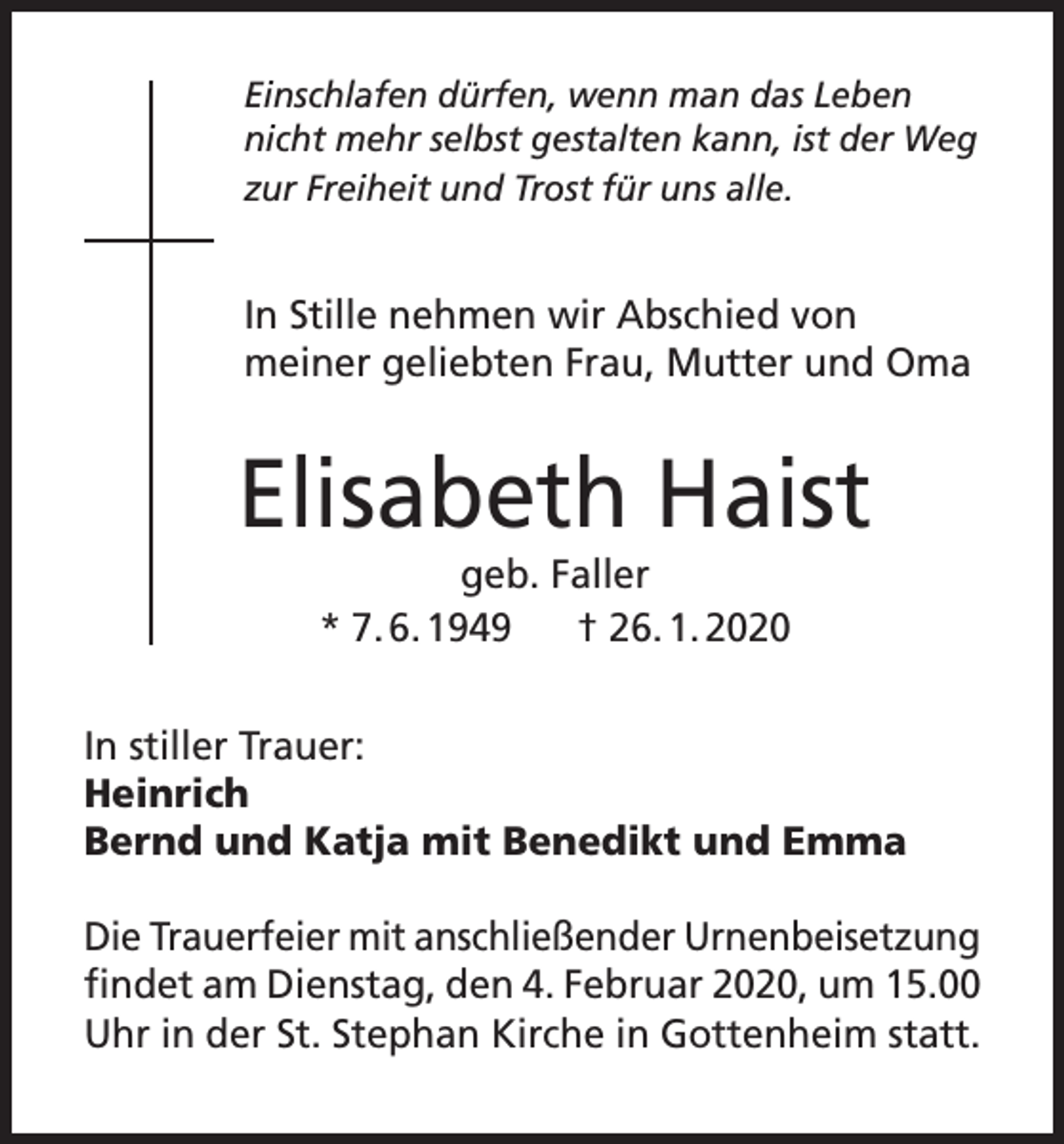 <p>Einschlafen dürfen, wenn man das Leben<br />nicht mehr selbst gestalten kann, ist der Weg<br />zur Freiheit und Trost für uns alle.</p><p>In Stille nehmen wir Abschied von<br />meiner geliebten Frau, Mutter und Oma</p><p>Elisabeth Haist<br />geb. Faller<br />* 7. 6. 1949<br />† 26. 1. 2020<br />In stiller Trauer:<br />Heinrich<br />Bernd und Katja mit Benedikt und Emma<br />Die Trauerfeier mit anschließender Urnenbeisetzung<br />findet am Dienstag, den 4. Februar 2020, um 15.00<br />Uhr in der St. Stephan Kirche in Gottenheim statt.</p>