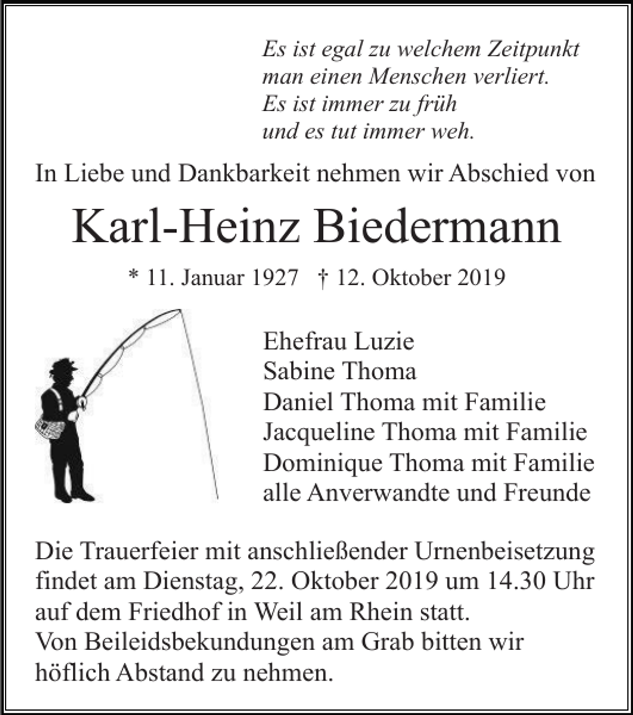 <p>Es ist egal zu welchem Zeitpunkt<br />man einen Menschen verliert.<br />Es ist immer zu früh<br />und es tut immer weh.</p><p>In Liebe und Dankbarkeit nehmen wir Abschied von</p><p>Karl-Heinz Biedermann<br />* 11. Januar 1927 † 12. Oktober 2019</p><p>Ehefrau Luzie<br />Sabine Thoma<br />Daniel Thoma mit Familie<br />Jacqueline Thoma mit Familie<br />Dominique Thoma mit Familie<br />alle Anverwandte und Freunde<br />Die Trauerfeier mit anschließender Urnenbeisetzung<br />findet am Dienstag, 22. Oktober 2019 um 14.30 Uhr<br />auf dem Friedhof in Weil am Rhein statt.<br />Von Beileidsbekundungen am Grab bitten wir<br />höflich Abstand zu nehmen.</p>