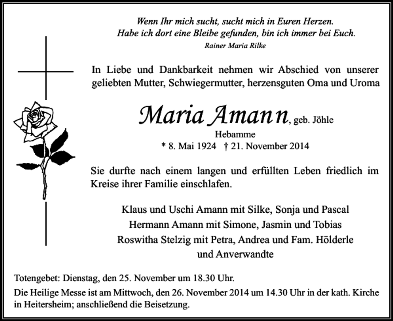 <p>Rainer Maria Rilke</p><p>In Liebe und Dankbarkeit nehmen wir Abschied von unserer<br />geliebten Mutter, Schwiegermutter, herzensguten Oma und Uroma</p><p>Maria Amann</p><p>, geb. Jöhle<br />Hebamme<br />* 8. Mai 1924 † 21. November 2014</p><p>Sie durfte nach einem langen und erfüllten Leben friedlich im<br />Kreise ihrer Familie einschlafen.<br />Klaus und Uschi Amann mit Silke, Sonja und Pascal<br />Hermann Amann mit Simone, Jasmin und Tobias<br />Roswitha Stelzig mit Petra, Andrea und Fam. Hölderle<br />und Anverwandte<br />Totengebet: Dienstag, den 25. November um 18.30 Uhr.<br />Die Heilige Messe ist am Mittwoch, den 26. November 2014 um 14.30 Uhr in der kath. Kirche<br />in Heitersheim; anschließend die Beisetzung.</p>