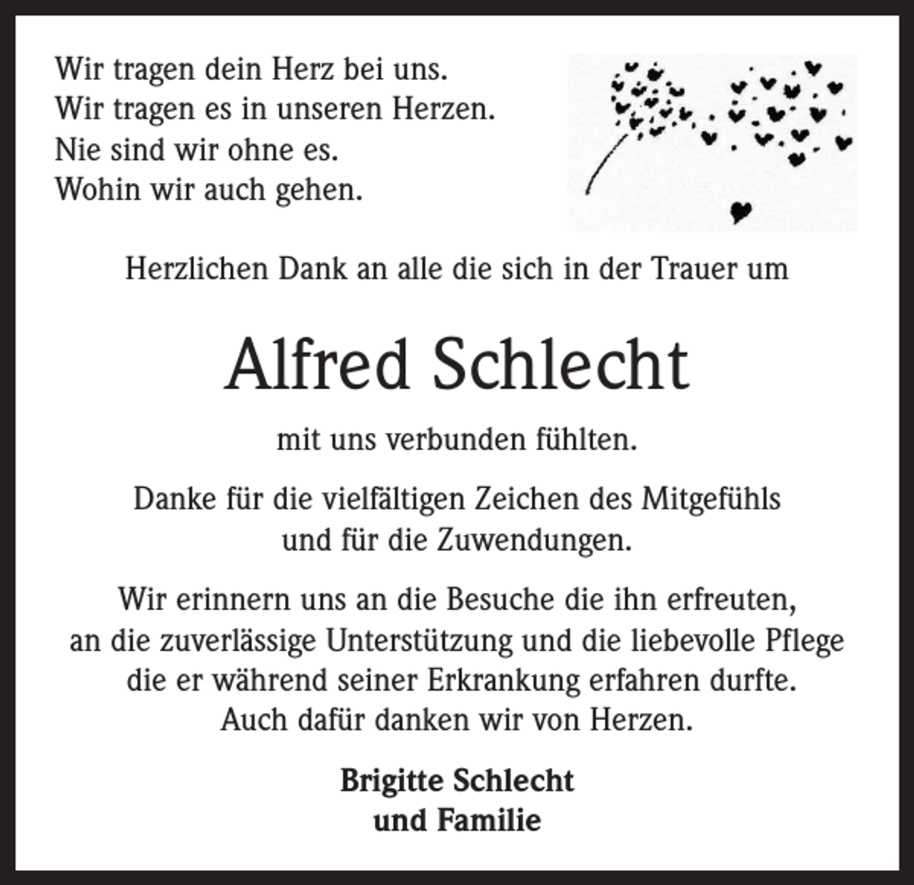 <p>Wir tragen dein Herz bei uns.<br />Wir tragen es in unseren Herzen.<br />Nie sind wir ohne es.<br />Wohin wir auch gehen.<br />Herzlichen Dank an alle die sich in der Trauer um</p><p>Alfred Schlecht<br />mit uns verbunden fühlten.<br />Danke für die vielfältigen Zeichen des Mitgefühls<br />und für die Zuwendungen.<br />Wir erinnern uns an die Besuche die ihn erfreuten,<br />an die zuverlässige Unterstützung und die liebevolle Pflege<br />die er während seiner Erkrankung erfahren durfte.<br />Auch dafür danken wir von Herzen.<br />Brigitte Schlecht<br />und Familie</p>