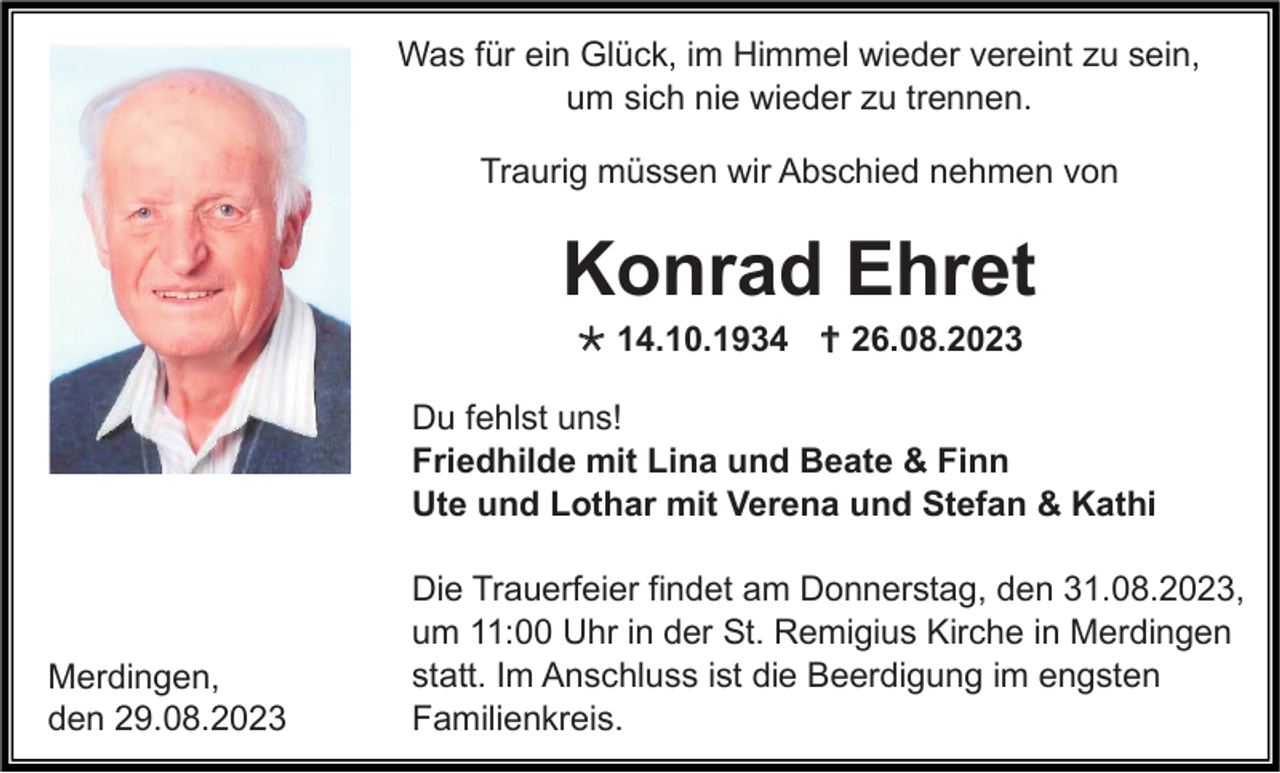 <p>Was für ein Glück, im Himmel wieder vereint zu sein,<br />um sich nie wieder zu trennen.<br />Traurig müssen wir Abschied nehmen von</p><p>Konrad Ehret<br />* 14.10.1934 † 26.08.2023<br />Du fehlst uns!<br />Friedhilde mit Lina und Beate &amp; Finn<br />Ute und Lothar mit Verena und Stefan &amp; Kathi</p><p>Merdingen,<br />den 29.08.2023</p><p>Die Trauerfeier findet am Donnerstag, den 31.08.2023,<br />um 11:00 Uhr in der St. Remigius Kirche in Merdingen<br />statt. Im Anschluss ist die Beerdigung im engsten<br />Familienkreis.</p>