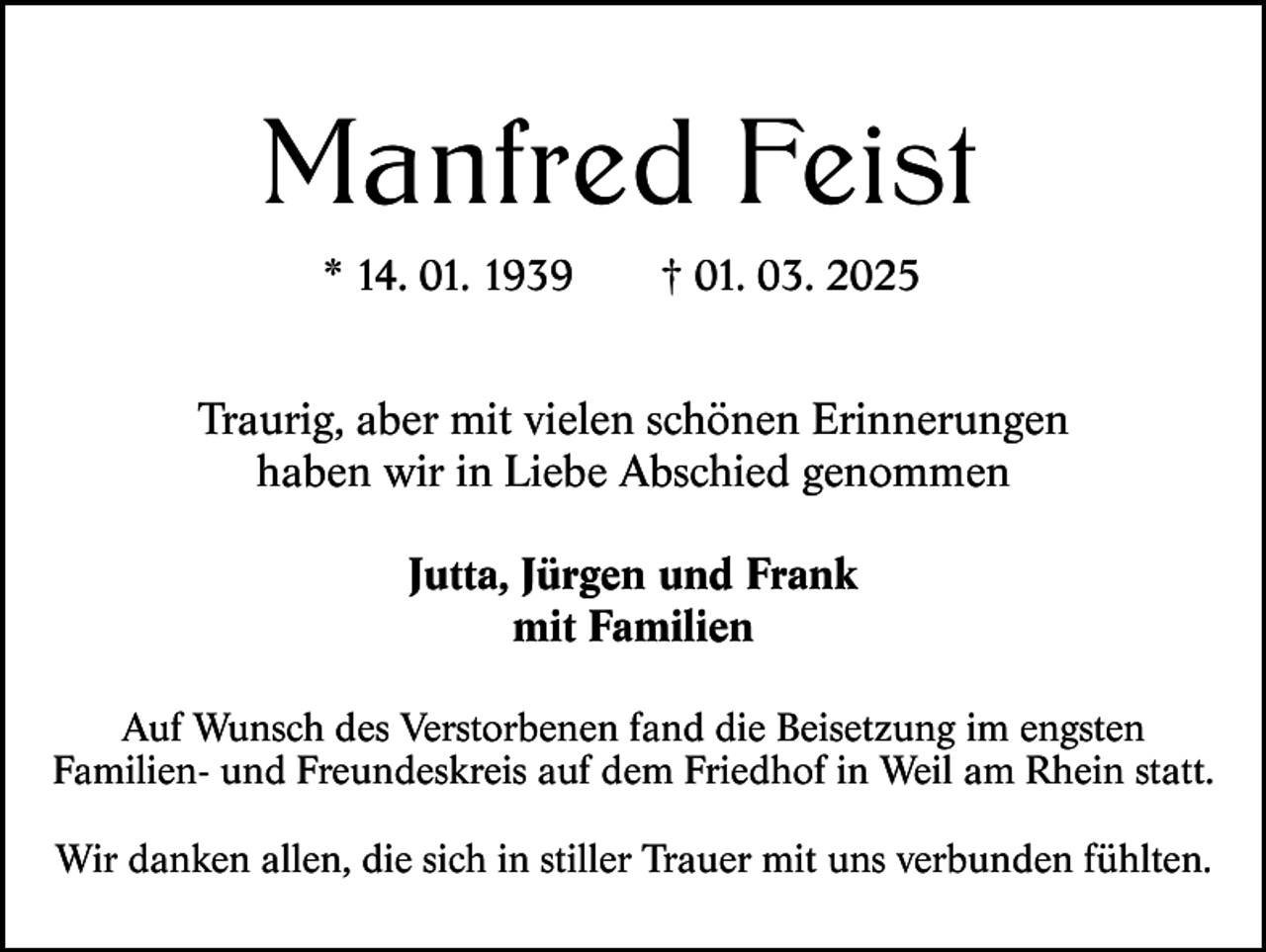 <p>Manfred Feist<br />* 14. 01. 1939</p><p>† 01. 03. 2025</p><p>Traurig, aber mit vielen schönen Erinnerungen<br />haben wir in Liebe Abschied genommen<br />Jutta, Jürgen und Frank<br />mit Familien<br />Auf Wunsch des Verstorbenen fand die Beisetzung im engsten<br />Familien- und Freundeskreis auf dem Friedhof in Weil am Rhein statt.<br />Wir danken allen, die sich in stiller Trauer mit uns verbunden fühlten.</p>