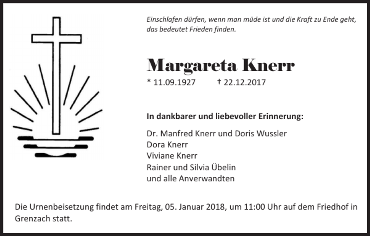 <p>Einschlafen dürfen, wenn man müde ist und die Kraft zu Ende geht,<br />das bedeutet Frieden finden.</p><p>Margareta Knerr</p><p>* 11.09.1927</p><p>† 22.12.2017</p><p>In dankbarer und liebevoller Erinnerung:<br />Dr. Manfred Knerr und Doris Wussler<br />Dora Knerr<br />Viviane Knerr<br />Rainer und Silvia Übelin<br />und alle Anverwandten<br />Die Urnenbeisetzung findet am Freitag, 05. Januar 2018, um 11:00 Uhr auf dem Friedhof in<br />Grenzach statt.</p>