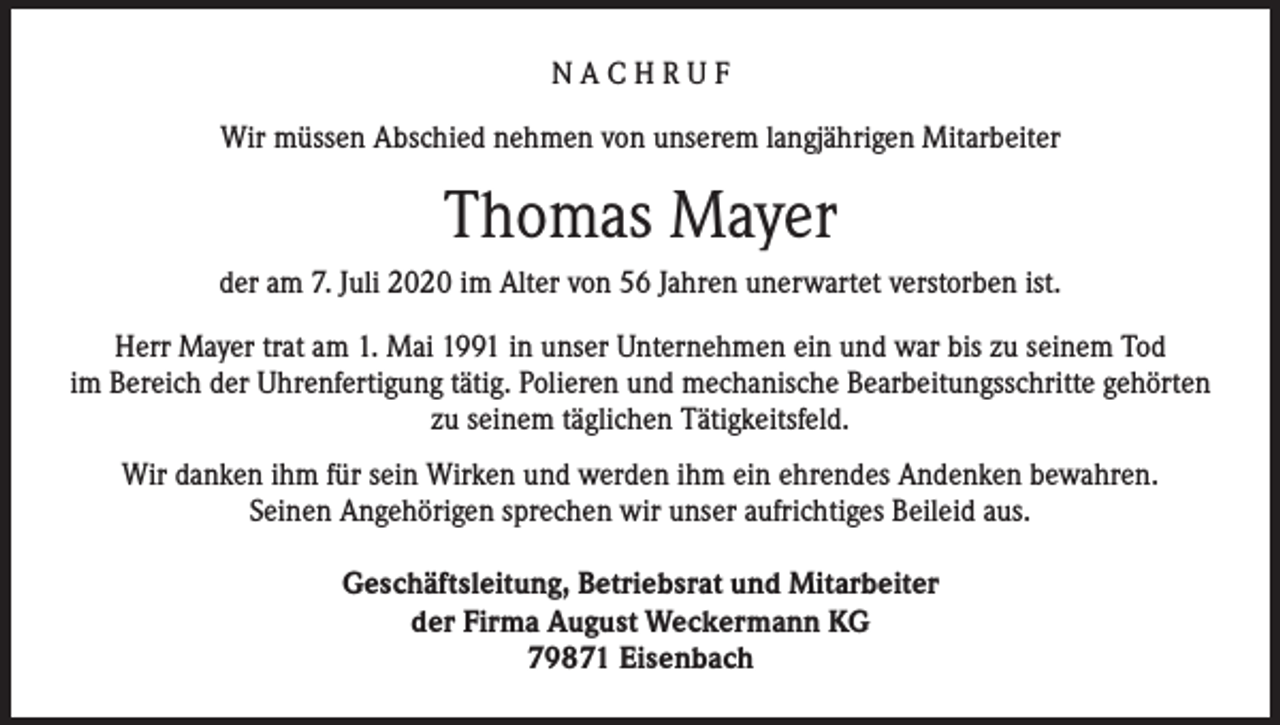 <p>NACHRUF<br />Wir müssen Abschied nehmen von unserem langjährigen Mitarbeiter</p><p>Thomas Mayer<br />der am 7. Juli 2020 im Alter von 56 Jahren unerwartet verstorben ist.<br />Herr Mayer trat am 1. Mai 1991 in unser Unternehmen ein und war bis zu seinem Tod<br />im Bereich der Uhrenfertigung tätig. Polieren und mechanische Bearbeitungsschritte gehörten<br />zu seinem täglichen Tätigkeitsfeld.<br />Wir danken ihm für sein Wirken und werden ihm ein ehrendes Andenken bewahren.<br />Seinen Angehörigen sprechen wir unser aufrichtiges Beileid aus.<br />Geschäftsleitung, Betriebsrat und Mitarbeiter<br />der Firma August Weckermann KG<br />79871 Eisenbach</p>