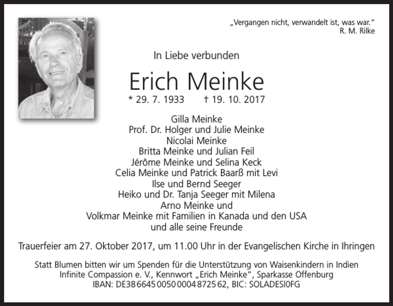 <p>„Vergangen nicht, verwandelt ist, was war.“<br />R. M. Rilke</p><p>In Liebe verbunden</p><p>Erich Meinke</p><p>* 29. 7. 1933 † 19. 10. 2017<br />Gilla Meinke<br />Prof. Dr. Holger und Julie Meinke<br />Nicolai Meinke<br />Britta Meinke und Julian Feil<br />Jérôme Meinke und Selina Keck<br />Celia Meinke und Patrick Baarß mit Levi<br />Ilse und Bernd Seeger<br />Heiko und Dr. Tanja Seeger mit Milena<br />Arno Meinke und<br />Volkmar Meinke mit Familien in Kanada und den USA<br />und alle seine Freunde<br />Trauerfeier am 27. Oktober 2017, um 11.00 Uhr in der Evangelischen Kirche in Ihringen<br />Statt Blumen bitten wir um Spenden für die Unterstützung von Waisenkindern in Indien<br />Infinite Compassion e. V., Kennwort „Erich Meinke“, Sparkasse Offenburg<br />IBAN: DE38 6645 005004 8725 62, BIC: SOLADESl0FG</p>