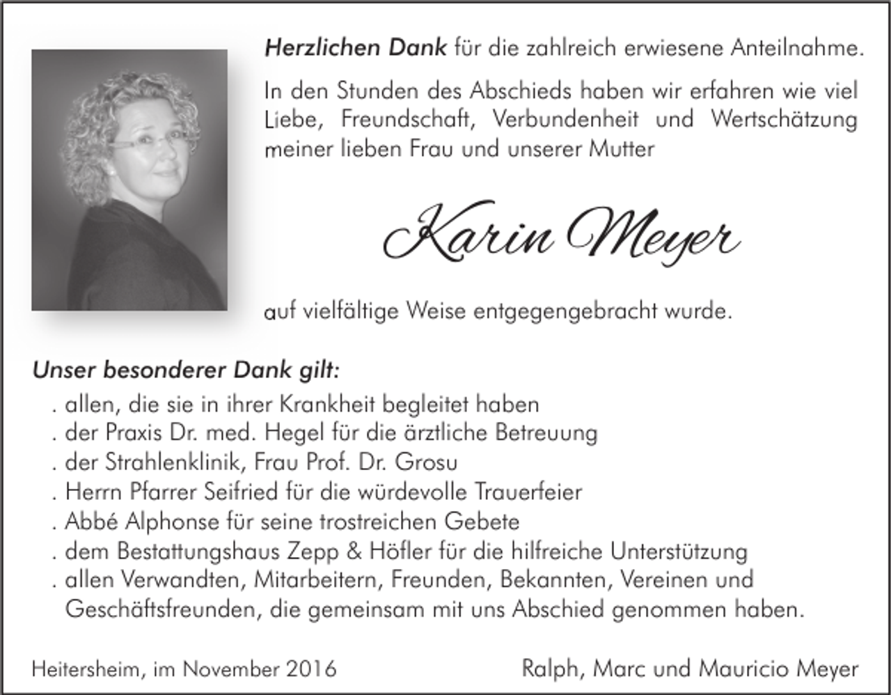 <p>Herzlichen Dank für die zahlreich erwiesene Anteilnahme.<br />In den Stunden des Abschieds haben wir erfahren wie viel<br />Liebe, Freundschaft, Verbundenheit und Wertschätzung<br />meiner lieben Frau und unserer Mutter</p><p>Karin Meyer<br />auf vielfältige Weise entgegengebracht wurde.<br />Unser besonderer Dank gilt:<br />. allen, die sie in ihrer Krankheit begleitet haben<br />. der Praxis Dr. med. Hegel für die ärztliche Betreuung<br />. der Strahlenklinik, Frau Prof. Dr. Grosu<br />. Herrn Pfarrer Seifried für die würdevolle Trauerfeier<br />. Abbé Alphonse für seine trostreichen Gebete<br />. dem Bestattungshaus Zepp &amp; Höfler für die hilfreiche Unterstützung<br />. allen Verwandten, Mitarbeitern, Freunden, Bekannten, Vereinen und<br />Geschäftsfreunden, die gemeinsam mit uns Abschied genommen haben.<br />Heitersheim, im November 2016</p><p>Ralph, Marc und Mauricio Meyer</p>