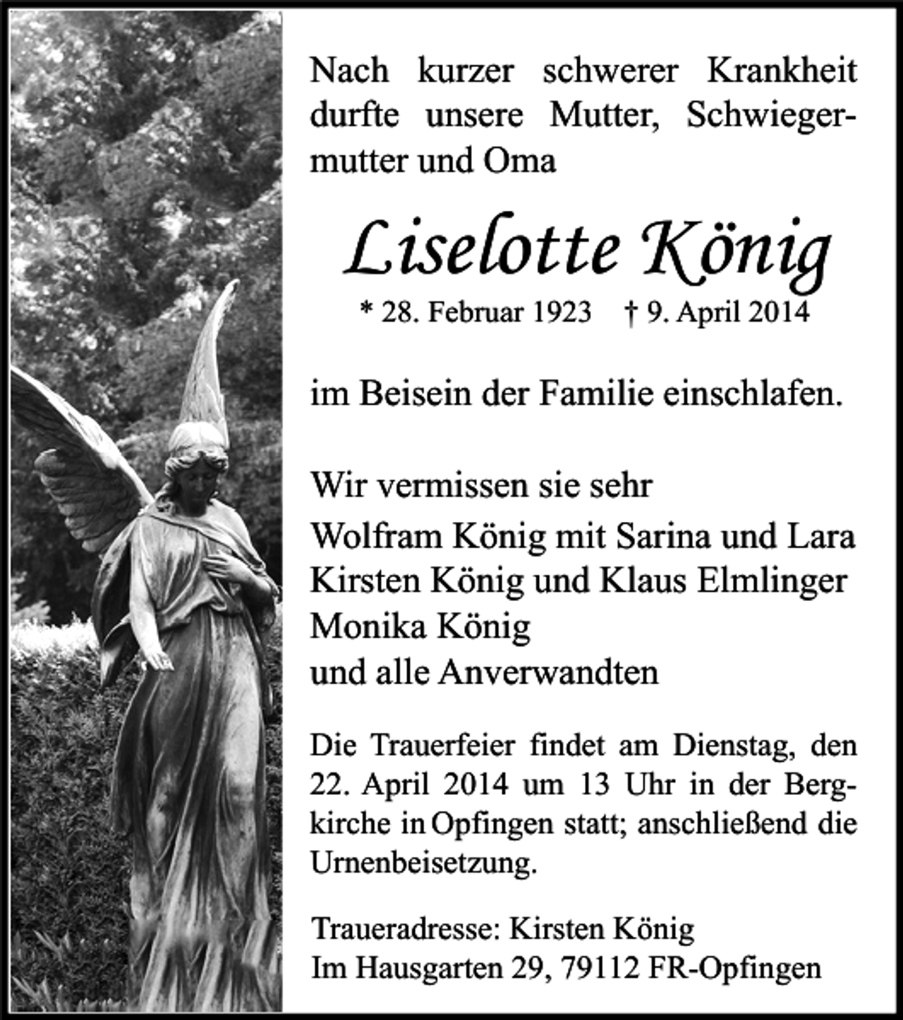 <p>Nach kurzer schwerer Krankheit<br />durfte unsere Mutter, Schwiegermutter und Oma</p><p>Liselotte König<br />* 28. Februar 1923 † 9. April 2014</p><p>im Beisein der Familie einschlafen.<br />Wir vermissen sie sehr<br />Wolfram König mit Sarina und Lara<br />Kirsten König und Klaus Elmlinger<br />Monika König<br />und alle Anverwandten<br />Die Trauerfeier findet am Dienstag, den<br />22. April 2014 um 13 Uhr in der Bergkirche in Opfingen statt; anschließend die<br />Urnenbeisetzung.<br />Traueradresse: Kirsten König<br />Im Hausgarten 29, 79112 FR-Opfingen</p>