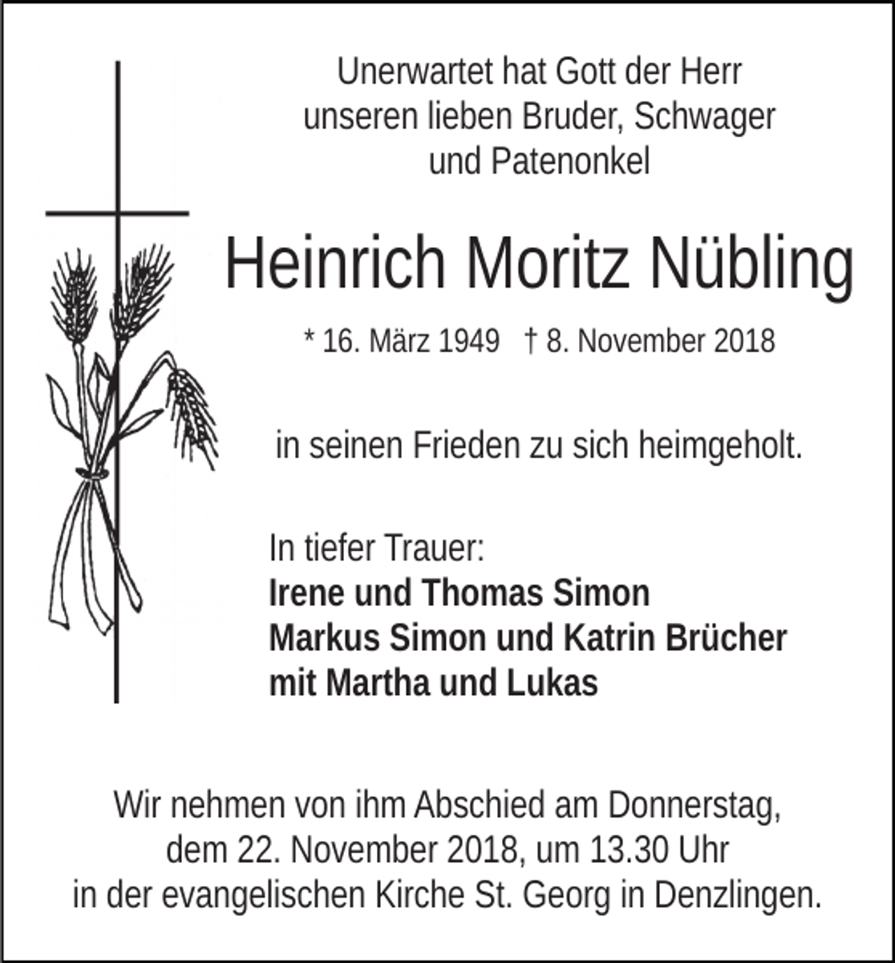 <p>Unerwartet hat Gott der Herr<br />unseren lieben Bruder, Schwager<br />und Patenonkel</p><p>Heinrich Moritz Nübling<br />* 16. März 1949 † 8. November 2018</p><p>in seinen Frieden zu sich heimgeholt.<br />In tiefer Trauer:<br />Irene und Thomas Simon<br />Markus Simon und Katrin Brücher<br />mit Martha und Lukas<br />Wir nehmen von ihm Abschied am Donnerstag,<br />dem 22. November 2018, um 13.30 Uhr<br />in der evangelischen Kirche St. Georg in Denzlingen.</p>