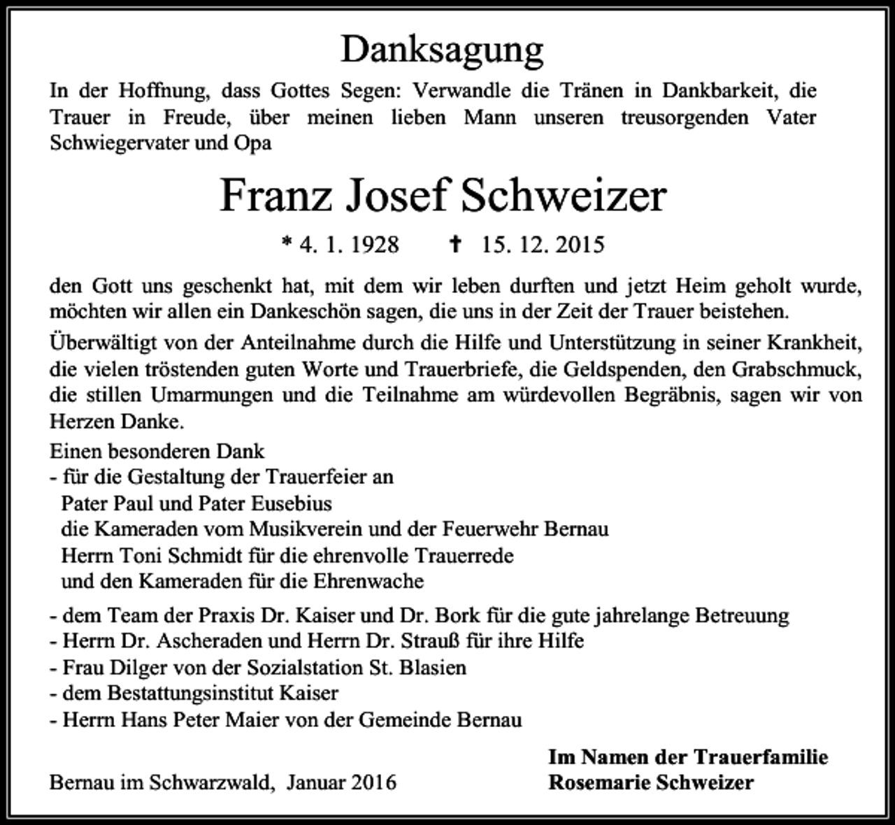 <p>Danksagung<br />In der Hoffnung, dass Gottes Segen: Verwandle die Tränen in Dankbarkeit, die<br />Trauer in Freude, über meinen lieben Mann unseren treusorgenden Vater<br />Schwiegervater und Opa</p><p>Franz Josef Schweizer<br />* 4. 1. 1928</p><p>✝ 15. 12. 2015</p><p>den Gott uns geschenkt hat, mit dem wir leben durften und jetzt Heim geholt wurde,<br />möchten wir allen ein Dankeschön sagen, die uns in der Zeit der Trauer beistehen.<br />Überwältigt von der Anteilnahme durch die Hilfe und Unterstützung in seiner Krankheit,<br />die vielen tröstenden guten Worte und Trauerbriefe, die Geldspenden, den Grabschmuck,<br />die stillen Umarmungen und die Teilnahme am würdevollen Begräbnis, sagen wir von<br />Herzen Danke.<br />Einen besonderen Dank<br />- für die Gestaltung der Trauerfeier an<br />Pater Paul und Pater Eusebius<br />die Kameraden vom Musikverein und der Feuerwehr Bernau<br />Herrn Toni Schmidt für die ehrenvolle Trauerrede<br />und den Kameraden für die Ehrenwache<br />- dem Team der Praxis Dr. Kaiser und Dr. Bork für die gute jahrelange Betreuung<br />- Herrn Dr. Ascheraden und Herrn Dr. Strauß für ihre Hilfe<br />- Frau Dilger von der Sozialstation St. Blasien<br />- dem Bestattungsinstitut Kaiser<br />- Herrn Hans Peter Maier von der Gemeinde Bernau<br />Bernau im Schwarzwald, Januar 2016</p><p>Im Namen der Trauerfamilie<br />Rosemarie Schweizer</p>