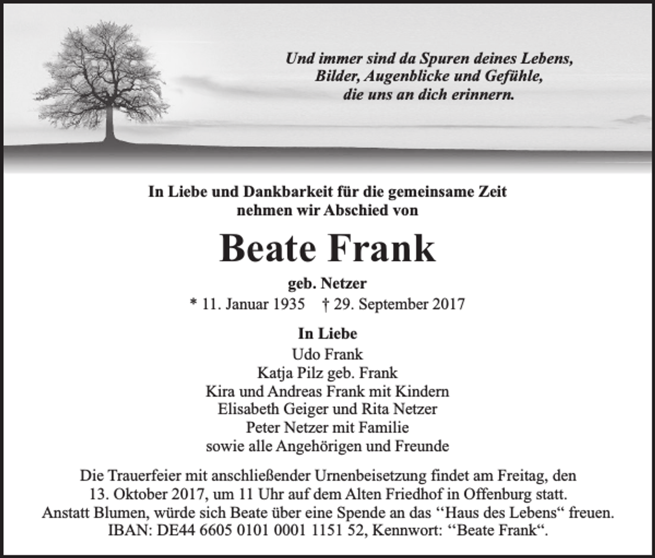 <p>Und immer sind da Spuren deines Lebens,<br />Bilder, Augenblicke und Gefühle,<br />die uns an dich erinnern.</p><p>In Liebe und Dankbarkeit für die gemeinsame Zeit<br />nehmen wir Abschied von</p><p>Beate Frank</p><p>geb. Netzer<br />* 11. Januar 1935 † 29. September 2017<br />In Liebe<br />Udo Frank<br />Katja Pilz geb. Frank<br />Kira und Andreas Frank mit Kindern<br />Elisabeth Geiger und Rita Netzer<br />Peter Netzer mit Familie<br />sowie alle Angehörigen und Freunde<br />Die Trauerfeier mit anschließender Urnenbeisetzung findet am Freitag, den<br />13. Oktober 2017, um 11 Uhr auf dem Alten Friedhof in Offenburg statt.<br />Anstatt Blumen, würde sich Beate über eine Spende an das ‘‘Haus des Lebens“ freuen.<br />IBAN: DE44 6605 0101 000151 52, Kennwort: ‘‘Beate Frank“.</p>