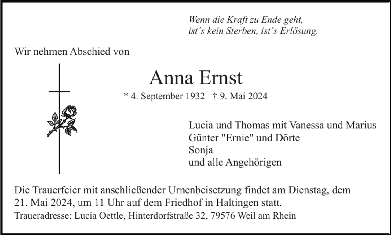 <p>Wenn die Kraft zu Ende geht,<br />ist´s kein Sterben, ist´s Erlösung.</p><p>Wir nehmen Abschied von</p><p>Anna Ernst<br />* 4. September 1932 † 9. Mai 2024</p><p>Lucia und Thomas mit Vanessa und Marius<br />Günter "Ernie" und Dörte<br />Sonja<br />und alle Angehörigen<br />Die Trauerfeier mit anschließender Urnenbeisetzung findet am Dienstag, dem<br />21. Mai 2024, um 11 Uhr auf dem Friedhof in Haltingen statt.<br />Traueradresse: Lucia Oettle, Hinterdorfstraße 32, 79576 Weil am Rhein</p>