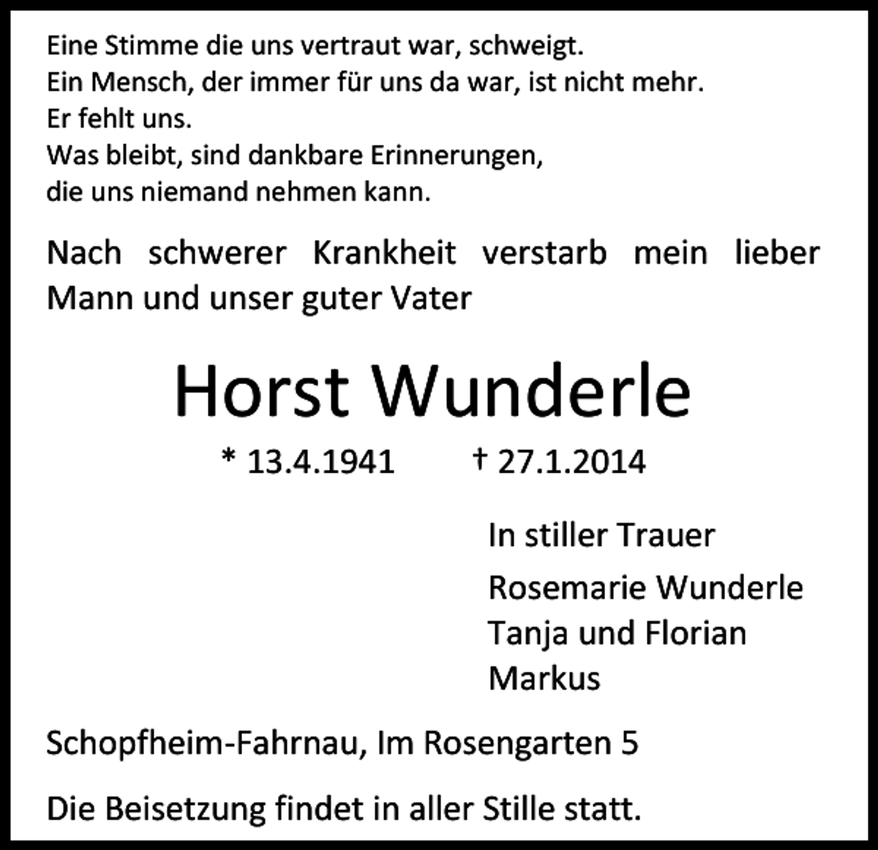 <p>Eine Stimme die uns vertraut war, schweigt.<br />Ein Mensch, der immer für uns da war, ist nicht mehr.<br />Er fehlt uns.<br />Was bleibt, sind dankbare Erinnerungen,<br />die uns niemand nehmen kann.</p><p>Nach schwerer Krankheit verstarb mein lieber<br />Mann und unser guter Vater</p><p>Horst Wunderle<br />* 13.4.1941</p><p>† 27.1.2014</p><p>In stiller Trauer<br />Rosemarie Wunderle<br />Tanja und Florian<br />Markus<br />Schopfheim-Fahrnau, Im Rosengarten 5<br />Die Beisetzung findet in aller Stille statt.</p>