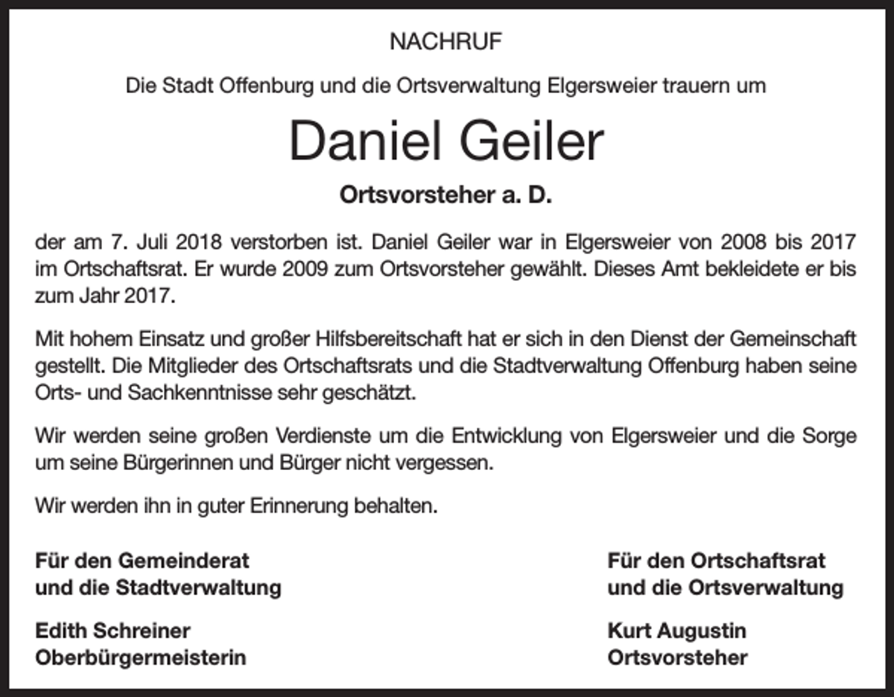 <p>NACHRUF<br />Die Stadt Offenburg und die Ortsverwaltung Elgersweier trauern um</p><p>Daniel Geiler<br />Ortsvorsteher a. D.<br />der am 7. Juli 2018 verstorben ist. Daniel Geiler war in Elgersweier von 2008 bis 2017<br />im Ortschaftsrat. Er wurde 2009 zum Ortsvorsteher gewählt. Dieses Amt bekleidete er bis<br />zum Jahr 2017.<br />Mit hohem Einsatz und großer Hilfsbereitschaft hat er sich in den Dienst der Gemeinschaft<br />gestellt. Die Mitglieder des Ortschaftsrats und die Stadtverwaltung Offenburg haben seine<br />Orts- und Sachkenntnisse sehr geschätzt.<br />Wir werden seine großen Verdienste um die Entwicklung von Elgersweier und die Sorge<br />um seine Bürgerinnen und Bürger nicht vergessen.<br />Wir werden ihn in guter Erinnerung behalten.<br />Für den Gemeinderat<br />und die Stadtverwaltung</p><p>Für den Ortschaftsrat<br />und die Ortsverwaltung</p><p>Edith Schreiner<br />Kurt Augustin<br />Oberbürgermeisterin Ortsvorsteher</p>