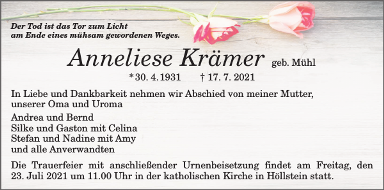 <p>Der Tod ist das Tor zum Licht<br />am Ende eines mühsam gewordenen Weges.</p><p>Anneliese Krämer</p><p>geb. Mühl</p><p>* 30. 4. 1931 † 17. 7. 2021</p><p>In Liebe und Dankbarkeit nehmen wir Abschied von meiner Mutter,<br />unserer Oma und Uroma<br />Andrea und Bernd<br />Silke und Gaston mit Celina<br />Stefan und Nadine mit Amy<br />und alle Anverwandten<br />Die Trauerfeier mit anschließender Urnenbeisetzung findet am Freitag, den<br />23. Juli 2021 um 11.00 Uhr in der katholischen Kirche in Höllstein statt.</p>