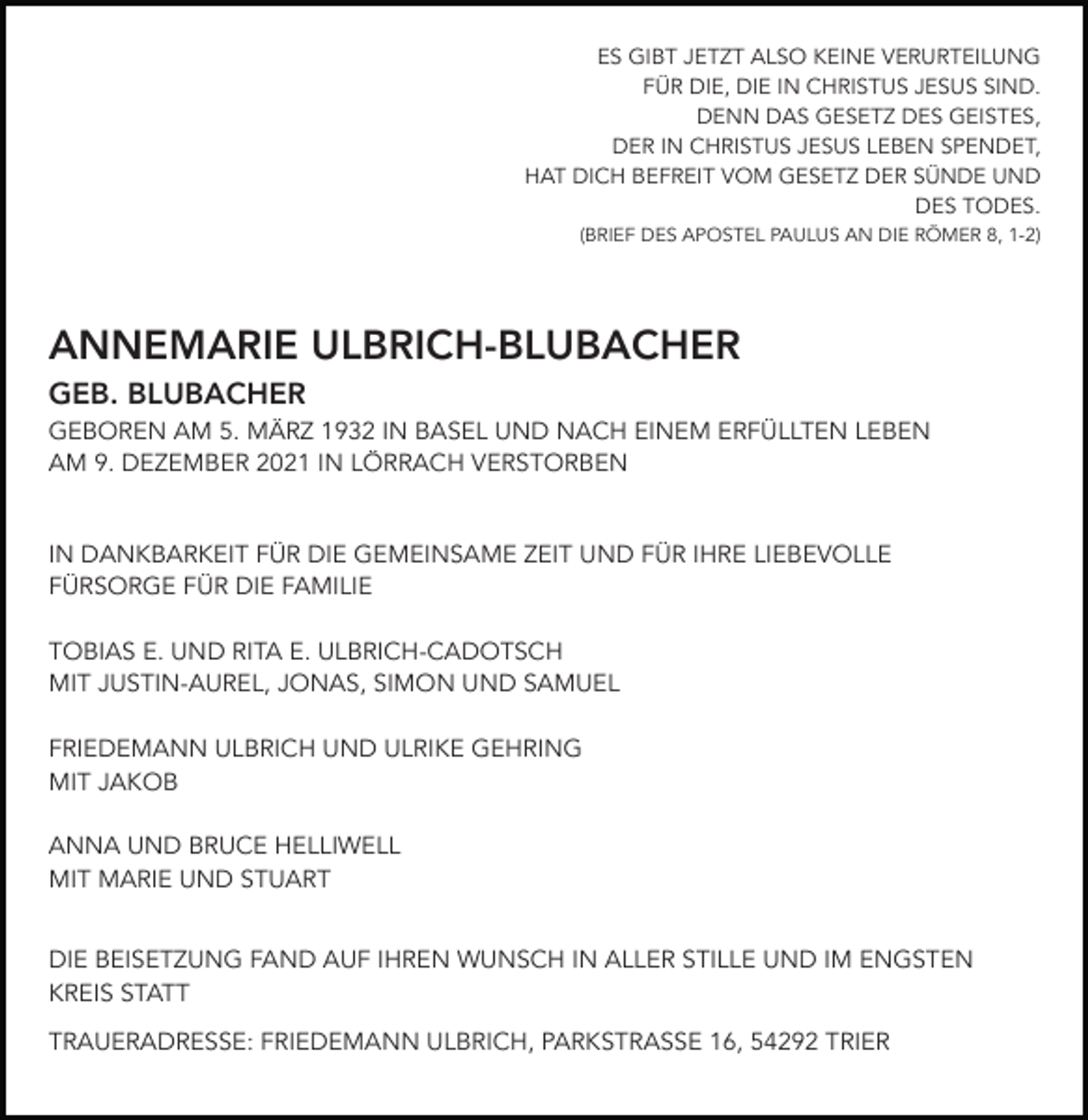 <p>ES GIBT JETZT ALSO KEINE VERURTEILUNG<br />FÜR DIE, DIE IN CHRISTUS JESUS SIND.<br />DENN DAS GESETZ DES GEISTES,<br />DER IN CHRISTUS JESUS LEBEN SPENDET,<br />HAT DICH BEFREIT VOM GESETZ DER SÜNDE UND<br />DES TODES.<br />(BRIEF DES APOSTEL PAULUS AN DIE RÖMER 8, 1-2)</p><p>ANNEMARIE ULBRICH-BLUBACHER<br />GEB. BLUBACHER<br />GEBOREN AM 5. MÄRZ 1932 IN BASEL UND NACH EINEM ERFÜLLTEN LEBEN<br />AM 9. DEZEMBER 2021 IN LÖRRACH VERSTORBEN</p><p>IN DANKBARKEIT FÜR DIE GEMEINSAME ZEIT UND FÜR IHRE LIEBEVOLLE<br />FÜRSORGE FÜR DIE FAMILIE<br />TOBIAS E. UND RITA E. ULBRICH-CADOTSCH<br />MIT JUSTIN-AUREL, JONAS, SIMON UND SAMUEL<br />FRIEDEMANN ULBRICH UND ULRIKE GEHRING<br />MIT JAKOB<br />ANNA UND BRUCE HELLIWELL<br />MIT MARIE UND STUART<br />DIE BEISETZUNG FAND AUF IHREN WUNSCH IN ALLER STILLE UND IM ENGSTEN<br />KREIS STATT<br />TRAUERADRESSE: FRIEDEMANN ULBRICH, PARKSTRASSE 16, 54292 TRIER</p>